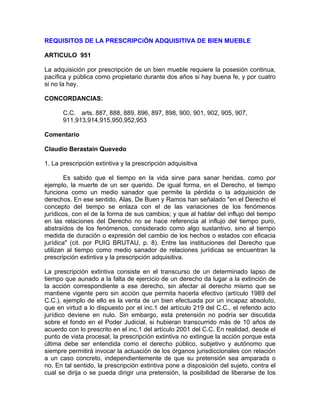 REQUISITOS DE LA PRESCRIPCiÓN ADQUISITIVA DE BIEN MUEBLE
ARTICULO 951
La adquisición por prescripción de un bien mueble requiere la posesión continua,
pacífica y pública como propietario durante dos años si hay buena fe, y por cuatro
si no la hay.
CONCORDANCIAS:
C.C. arts. 887, 888, 889, 896, 897, 898, 900, 901, 902, 905, 907,
911,913,914,915,950,952,953
Comentario
Claudio Berastain Quevedo
1. La prescripción extintiva y la prescripción adquisitiva
Es sabido que el tiempo en la vida sirve para sanar heridas, como por
ejemplo, la muerte de un ser querido. De igual forma, en el Derecho, el tiempo
funciona como un medio sanador que permite la pérdida o la adquisición de
derechos. En ese sentido, Alas, De Buen y Ramos han señalado "en el Derecho el
concepto del tiempo se enlaza con el de las variaciones de los fenómenos
jurídicos, con el de la forma de sus cambios; y que al hablar del influjo del tiempo
en las relaciones del Derecho no se hace referencia al influjo del tiempo puro,
abstraídos de los fenómenos, considerado como algo sustantivo, sino al tiempo
medida de duración o expresión del cambio de los hechos o estados con eficacia
jurídica" (cit. por PUIG BRUTAU, p. 8). Entre las instituciones del Derecho que
utilizan al tiempo como medio sanador de relaciones jurídicas se encuentran la
prescripción extintiva y la prescripción adquisitiva.
La prescripción extintiva consiste en el transcurso de un determinado lapso de
tiempo que aunado a la falta de ejercicio de un derecho da lugar a la extinción de
la acción correspondiente a ese derecho, sin afectar al derecho mismo que se
mantiene vigente pero sin acción que permita hacerla efectivo (artículo 1989 del
C.C.), ejemplo de ello es la venta de un bien efectuada por un incapaz absoluto,
que en virtud a lo dispuesto por el inc.1 del artículo 219 del C.C., el referido acto
jurídico deviene en nulo. Sin embargo, esta pretensión no podría ser discutida
sobre el fondo en el Poder Judicial, si hubieran transcurrido más de 10 años de
acuerdo con lo prescrito en el inc.1 del artículo 2001 del C.C. En realidad, desde el
punto de vista procesal, la prescripción extintiva no extingue la acción porque esta
última debe ser entendida como el derecho público, subjetivo y autónomo que
siempre permitirá invocar la actuación de los órganos jurisdiccionales con relación
a un caso concreto, independientemente de que su pretensión sea amparada o
no. En tal sentido, la prescripción extintiva pone a disposición del sujeto, contra el
cual se dirija o se pueda dirigir una pretensión, la posibilidad de liberarse de los

 