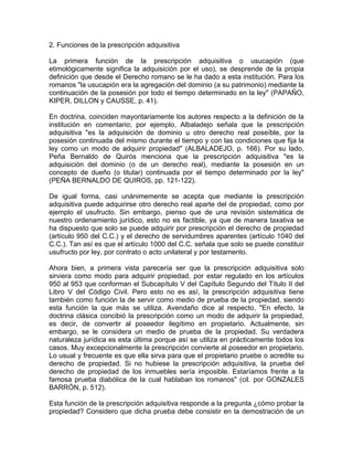 2. Funciones de la prescripción adquisitiva
La primera función de la prescripción adquisitiva o usucapión (que
etimológicamente significa la adquisición por el uso), se desprende de la propia
definición que desde el Derecho romano se le ha dado a esta institución. Para los
romanos "la usucapión era la agregación del dominio (a su patrimonio) mediante la
continuación de la posesión por todo el tiempo determinado en la ley" (PAPAÑO,
KIPER, DILLON y CAUSSE, p. 41).
En doctrina, coinciden mayoritariamente los autores respecto a la definición de la
institución en comentario; por ejemplo, Albaladejo señala que la prescripción
adquisitiva "es la adquisición de dominio u otro derecho real poseíble, por la
posesión continuada del mismo durante el tiempo y con las condiciones que fija la
ley como un modo de adquirir propiedad" (ALBALADEJO, p. 166). Por su lado,
Peña Bernaldo de Quirós menciona que la prescripción adquisitiva "es la
adquisición del dominio (o de un derecho real), mediante la posesión en un
concepto de dueño (o titular) continuada por el tiempo determinado por la ley"
(PEÑA BERNALDO DE QUIROS, pp. 121-122).
De igual forma, casi unánimemente se acepta que mediante la prescripción
adquisitiva puede adquirirse otro derecho real aparte del de propiedad, como por
ejemplo el usufructo. Sin embargo, pienso que de una revisión sistemática de
nuestro ordenamiento jurídico, esto no es factible, ya que de manera taxativa se
ha dispuesto que solo se puede adquirir por prescripción el derecho de propiedad
(artículo 950 del C.C.) y el derecho de servidumbres aparentes (artículo 1040 del
C.C.). Tan así es que el artículo 1000 del C.C. señala que solo se puede constituir
usufructo por ley, por contrato o acto unilateral y por testamento.
Ahora bien, a primera vista parecería ser que la prescripción adquisitiva solo
sirviera como modo para adquirir propiedad, por estar regulado en los artículos
950 al 953 que conforman el Subcapítulo V del Capítulo Segundo del Título II del
Libro V del Código Civil. Pero esto no es así, la prescripción adquisitiva tiene
también como función la de servir como medio de prueba de la propiedad, siendo
esta función la que más se utiliza. Avendaño dice al respecto, "En efecto, la
doctrina clásica concibió la prescripción como un modo de adquirir la propiedad,
es decir, de convertir al poseedor ilegítimo en propietario. Actualmente, sin
embargo, se le considera un medio de prueba de la propiedad. Su verdadera
naturaleza jurídica es esta última porque así se utiliza en prácticamente todos los
casos. Muy excepcionalmente la prescripción convierte al poseedor en propietario.
Lo usual y frecuente es que ella sirva para que el propietario pruebe o acredite su
derecho de propiedad. Si no hubiese la prescripción adquisitiva, la prueba del
derecho de propiedad de los inmuebles sería imposible. Estaríamos frente a la
famosa prueba diabólica de la cual hablaban los romanos" (cil. por GONZALES
BARRÓN, p. 512).
Esta función de la prescripción adquisitiva responde a la pregunta ¿cómo probar la
propiedad? Considero que dicha prueba debe consistir en la demostración de un

 