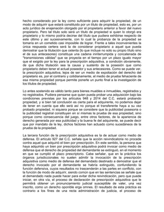 hecho considerado por la ley como suficiente para adquirir la propiedad, de un
modo de adquirir que estará constituido por un título de propiedad, esto es, por un
acto jurídico de enajenación otorgado por el propietario anterior a favor del nuevo
propietario. Pero tal título solo será un título de propiedad si quien lo otorgó era
propietario y lo mismo podría decirse del título que pudiera exhibirse respecto de
este último y así sucesivamente, con lo cual la probanza de la propiedad se
tomaría en un cometido casi imposible de lograr. Frente a tales inconvenientes la
única respuesta certera será la de considerar propietario a aquel que pueda
demostrar que la titulación que ostenta (lo que incluye no solo su propio título sino
el de sus antecesores) constituye una cadena ininterrumpida y concatenada de
"transmisiones válidas" que se proyecta en el tiempo por un plazo igualo mayor
que el exigido por la ley para la prescripción adquisitiva, a condición obviamente,
de que dicha titulación sea la causa y sustento de la posesión que como
propietario deben tener el actual poseedor y sus antecesores. Como se puede ver,
la prescripción adquisitiva, lejos de ser un medio de expoliación del derecho del
propietario es, por el contrario y cotidianamente, el medio de prueba fehaciente de
esa misma propiedad porque permite ponerle un punto final a la investigación de
los títulos de propiedad.
Lo antes sostenido es válido tanto para bienes muebles e inmuebles, registrados y
no registrados. Pudiera pensarse que quien pueda probar una adquisición bajo las
condiciones previstas por los artículos 948 y 2014 del C.C. estará probando
propiedad, y si bien tal conclusión es cierta para el adquirente, no podemos dejar
de tener en cuenta que ello será así no porque el transferente haya a su vez
probado propiedad, ni siquiera porque se considere que la publicidad posesoria o
la publicidad registral constituyen en sí mismas la prueba de esa propiedad, sino
porque como consecuencia del juego, entre otros factores, de la apariencia de
derecho generada por esa publicidad y la buena fe del adquirente, se puede decir
que por mandato de la ley, dichos factores han actuado como sucedáneos de la
prueba de la propiedad.
La tercera función de la prescripción adquisitiva es la de actuar como medio de
defensa. El artículo 927 del C.C. señala que la acción reivindicatoria no procede
contra aquel que adquirió el bien por prescripción. En este sentido, la persona que
haya adquirido un bien por prescripción adquisitiva podrá invocar como medio de
defensa que el derecho de propiedad del demandante se extinguió, en el momento
en que se cumplió el plazo prescriptorio. Cabe señalar, que en la práctica los
órganos jurisdiccionales no suelen admitir la invocación de la prescripción
adquisitiva como medio de defensa del demandado destinado a demostrar que el
derecho invocado por el demandante se habría extinguido, confundiendo la
función defensiva, cuyos resultados no trascenderán a las partes en conflicto, con
la función de modo de adquirir, siendo común que en las sentencias se señale que
el demandado nada puede hacer para evitar dicha reivindicación, pero que puede
iniciar, en otra vía, el proceso de declaración de prescripción adquisitiva que le
permitirá obtener un pronunciamiento judicial susceptible de valer, una vez
inscrito, como un derecho oponible erga omnes. El resultado de esta práctica es
contrario a los fines de una recta administración de justicia, el proceso de

 