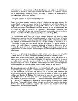 reivindicación no solucionará el conflicto de intereses y el proceso de prescripción
adquisitiva no evitará la restitución del bien ni la necesidad de un tercer proceso
que el prescribiente deberá seguir para recuperar la posesión de aquello que ya
era suyo desde el inicio del conflicto.
. 3. Sujetos y objeto de la prescripción adquisitiva
En principio, toda persona natural o jurídica, e incluso las llamadas uniones SIn
personalidad, pueden ser sujeto activo de la prescripción adquisitiva, basta que
tengan capacidad de goce para que lo puedan hacer. En el caso de personas
naturales con incapacidad de ejercicio poseen a través de sus representantes. "En
mi opinión, en general, respecto a la capacidad y legitimación necesarias para
usucapir, basta afirmar que es precisa la aptitud para poseer en concepto de
dueño o titular del derecho que se usucape" (ALBALADEJO, p. 174).
Las prohibiciones a las personas que no pueden prescribir son excepcionales,
Albaladejo pone como ejemplo "no podrá usucapir un extranjero (porque no puede
poseerlas como dueño) cosas que no puedan pertenecerle: así ciertos inmuebles
por razones de seguridad nacional" (ALBALADEJO, ibídem). El artículo 71 de la
Constitución Política del Perú señala que los extranjeros no podrán adquirir ni
poseer, por título alguno, inmuebles ubicados a cincuenta kilómetros de la
frontera. De igual forma, el artículo 985 del C.C. prescribe que ninguno de los
copropietarios ni sus sucesores pueden adquirir el dominio de bienes comunes por
prescripción.
Asimismo, en principio, se puede prescribir contra cualquier persona natural o
jurídica, inclusive el Estado cuando actúa como persona de derecho privado.
Ahora bien, "son susceptibles de prescripción todas las cosas que están en el
comercio de los hombres" (PEÑA BERNALDO DE QUIROS, p. 125). Sin embargo,
se debe tener presente que el artículo 73 de la Constitución Política del
Perúseñala que los bienes de dominio público son inalienables e imprescriptibles,
entendiéndose como una derivación de estos a los bienes de uso público.
Como puede apreciarse, la Constitución no ha clasificado a los bienes del Estado
en públicos y privados. Solo ha hecho referencia a los "bienes de dominio público"
y a los "bienes de uso público" del Estado, por lo que se debe entender que
ambos se encuentran comprendidos dentro de la categoría genérica de bienes
públicos del Estado. El Código Civil nada dice al respecto. A pesar de ello, el
Estado tiene en su dominio tanto bienes con carácter de públicos, como bienes
con carácter de privados. El artículo 111 del Título Preliminar del Decreto Supremo
N° 154-2001-EF (Reglamento General de Procedimientos Administrativos de los
Bienes de Propiedad Estatal), aclara este punto, al señalar que los bienes de
dominio privado del Estado se sujetan a las normas del derecho común. En
consecuencia, estos son prescriptibles.

 