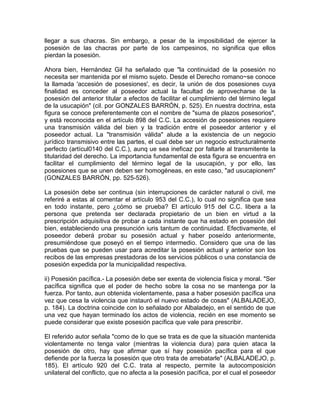 llegar a sus chacras. Sin embargo, a pesar de la imposibilidad de ejercer la
posesión de las chacras por parte de los campesinos, no significa que ellos
pierdan la posesión.
Ahora bien, Hernández Gil ha señalado que "la continuidad de la posesión no
necesita ser mantenida por el mismo sujeto. Desde el Derecho romano~se conoce
la llamada 'accesión de posesiones', es decir, la unión de dos posesiones cuya
finalidad es conceder al poseedor actual la facultad de aprovecharse de la
posesión del anterior titular a efectos de facilitar el cumplimiento del término legal
de la usucapión" (cil. por GONZALES BARRÓN, p. 525). En nuestra doctrina, esta
figura se conoce preferentemente con el nombre de "suma de plazos posesorios",
y está reconocida en el artículo 898 del C.C. La accesión de posesiones requiere
una transmisión válida del bien y la tradición entre el poseedor anterior y el
poseedor actual. La "transmisión válida" alude a la existencia de un negocio
jurídico transmisivo entre las partes, el cual debe ser un negocio estructuralmente
perfecto (artícul0140 del C.C.), aunq ue sea ineficaz por faltarle al transmitente la
titularidad del derecho. La importancia fundamental de esta figura se encuentra en
facilitar el cumplimiento del término legal de la usucapión, y por ello, las
posesiones que se unen deben ser homogéneas, en este caso, "ad usucapionem"
(GONZALES BARRÓN, pp. 525-526).
La posesión debe ser continua (sin interrupciones de carácter natural o civil, me
referiré a estas al comentar el artículo 953 del C.C.), lo cual no significa que sea
en todo instante, pero ¿cómo se prueba? El artículo 915 del C.C. libera a la
persona que pretenda ser declarada propietario de un bien en virtud a la
prescripción adquisitiva de probar a cada instante que ha estado en posesión del
bien, estableciendo una presunción iuris tantum de continuidad. Efectivamente, el
poseedor deberá probar su posesión actual y haber poseído anteriormente,
presumiéndose que poseyó en el tiempo intermedio. Considero que una de las
pruebas que se pueden usar para acreditar la posesión actual y anterior son los
recibos de las empresas prestadoras de los servicios públicos o una constancia de
posesión expedida por la municipalidad respectiva.
ii) Posesión pacífica.- La posesión debe ser exenta de violencia física y moral. "Ser
pacífica significa que el poder de hecho sobre la cosa no se mantenga por la
fuerza. Por tanto, aun obtenida violentamente, pasa a haber posesión pacífica una
vez que cesa la violencia que instauró el nuevo estado de cosas" (ALBALADEJO,
p. 184). La doctrina coincide con lo señalado por Albaladejo, en el sentido de que
una vez que hayan terminado los actos de violencia, recién en ese momento se
puede considerar que existe posesión pacífica que vale para prescribir.
El referido autor señala "como de lo que se trata es de que la situación mantenida
violentamente no tenga valor (mientras la violencia dura) para quien ataca la
posesión de otro, hay que afirmar que sí hay posesión pacífica para el que
defiende por la fuerza la posesión que otro trata de arrebatarle" (ALBALADEJO, p.
185). El artículo 920 del C.C. trata al respecto, permite la autocomposición
unilateral del conflicto, que no afecta a la posesión pacífica, por el cual el poseedor

 