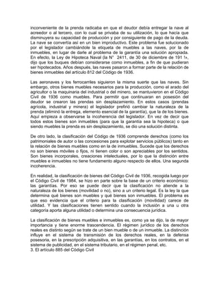 inconveniente de la prenda radicaba en que el deudor debía entregar la nave al
acreedor o al tercero, con lo cual se privaba de su utilización, lo que hacía que
disminuyera su capacidad de producción y por consiguiente de pago de la deuda.
La nave se convertía así en un bien improductivo. Este problema fue solucionado
por el legislador cambiándole la etiqueta de muebles a las naves, por la de
inmuebles, en lugar de darle al problema de la garantía una solución apropiada.
En efecto, la Ley de Hipoteca Naval (la N° 2411, de 30 de diciembre de 191 !»,
dijo que los buques debían considerarse como inmuebles, a fin de que pudieran
ser hipotecados. Años después, las naves pasaron a formar parte de la relación de
bienes inmuebles del artículo 812 del Código de 1936.
Las aeronaves y los ferrocarriles siguieron la misma suerte que las naves. Sin
embargo, otros bienes muebles necesarios para la producción, como el arado del
agricultor o la maquinaria del industrial o del minero, se mantuvieron en el Código
Civil de 1936 como muebles. Para permitir que continuaran en posesión del
deudor se crearon las prendas sin desplazamiento. En estos casos (prendas
agrícola, industrial y minera) el legislador prefirió cambiar la naturaleza de la
prenda (eliminó la entrega, elemento esencial de la garantía), que la de los bienes.
Aquí empieza a observarse la incoherencia del legislador. En vez de decir que
todos estos bienes son inmuebles (para que la garantía sea la hipoteca) o que
siendo muebles la prenda es sin desplazamiento, se dio una solución distinta.
De otro lado, la clasificación del Código de 1936 comprende derechos (como los
patrimoniales de autor o las concesiones para explotar servicios públicos) tanto en
la relación de bienes muebles como en la de inmuebles. Sucede que los derechos
no son bienes móviles o fijos, ni tienen color o son apreciables por los sentidos.
Son bienes incorporales, creaciones intelectuales, por lo que la distinción entre
muebles e inmuebles no tiene fundamento alguno respecto de ellos. Una segunda
incoherencia.
En realidad, la clasificación de bienes del Código Civil de 1936, recogida luego por
el Código Civil de 1984, se hizo en parte sobre la base de un criterio económico:
las garantías. Por eso se puede decir que la clasificación no atiende a la
naturaleza de los bienes (movilidad o no), sino a un criterio legal. Es la ley la que
determina qué bienes son muebles y qué bienes son inmuebles. El problema es
que eso evidencia que el criterio para la clasificación (movilidad) carece de
utilidad. Y las clasificaciones tienen sentido cuando la inclusión a una u otra
categoría aporta alguna utilidad o determina una consecuencia jurídica.
La clasificación de bienes muebles e inmuebles es, como ya se dijo, la de mayor
importancia y tiene enorme trascendencia. El régimen jurídico de los derechos
reales es distinto según se trate de un bien mueble o de un inmueble. La distinción
influye en el sistema de transmisión de los derechos reales, en la defensa
posesoria, en la prescripción adquisitiva, en las garantías, en los contratos, en el
sistema de publicidad, en el sistema tributario, en el régimen penal, etc.
3. El artículo 885 del Código Civil

 