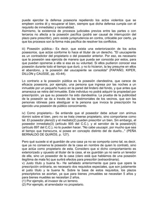 puede ejercitar la defensa posesoria repeliendo los actos violentos que se
empleen contra él y recuperar el bien, siempre que dicha defensa cumpla con el
requisito de inmediatez y racionalidad.
Asimismo, la existencia de procesos judiciales previos entre las partes o con
terceros no afecta a la posesión pacífica (podrá ser causal de interrupción del
plazo para prescribir), pero existe jurisprudencia en contra, criticable por cierto, ya
que los procesos son la forma más pacífica de resolver los conflictos.
iii) Posesión pública.- Es decir, que exista una exteriorización de los actos
posesorios, que actúe conforme lo hace el titular de un derecho. "El usucapiente
es un contradictor del propietario o del poseedor anterior. Por eso, es necesario
que la posesión sea ejercida de manera que pueda ser conocida por estos, para
que puedan oponerse a ella si esa es su voluntad. Si ellos pudieron conocer esa
posesión durante todo el tiempo que duró, y no lo hicieron, la ley presume en ellos
el abandono, y la posesión del usucapiente se consolida" (PAPAÑO, KIPER,
DILLON y CAUSSE, pp. 43-44).
Lo contrario a la posesión pública es la posesión clandestina, que carece de
eficacia posesoria, por ejemplo, una persona que ingresa por las noches a un
inmueble por un pequeño hueco en la pared del lindero del fondo, y que antes que
amanezca se retira del inmueble. Este individuo no podrá adquirir la propiedad por
prescripción, ya que su posesión ha sido clandestina. La prueba de la publicidad
de la posesión se da a través de las testimoniales de los vecinos, que son las
personas idóneas para atestiguar si la persona que invoca la prescripción ha
ejercido una posesión de público conocimiento.
iv) Como propietario.- Se entiende que el poseedor debe actuar con animus
domini sobre el bien, pero no se trata creerse propietario, sino comportarse como
tal. El poseedor pleno(l) y el mediato(2) pueden prescribir un bien. Sin embargo, el
poseedor inmediato(3) (artículo 905 del C.C.), y el servidor de la posesión(4)
(artículo 897 del C.C.), no lo pueden hacer. "No cabe usucapir, por mucho que sea
el tiempo que transcurra, si posee en concepto distinto del de dueño..." (PEÑA
BERNALDO DE QUIRÓS, p. 127).
Pero qué sucede si el guardián de una casa ya no se comporta como tal, es decir,
que ya no conserva la posesión de la casa en nombre de quien lo contrató, sino
que actúa como propietario de esta. Considero que si dicho comportamiento es
exteriorizado y opuesto al titular de la casa, el ex guardián ya no sería un tenedor
de ella, sino un poseedor de la casa (claro está que hablamos de una posesión
ilegítima de mala fe) que surtirá efectos para prescribir (extraordinaria).
v) Justo título y buena fe.- He señalado anteriormente que para que opere la
prescripción ordinaria, es necesario dos requisitos especiales, que son justamente
el justo título y la buena fe. Sobre la base de estos requisitos, los plazos
prescriptorios se acortan, ya que para bienes ¡nmuebles se necesitan 5 años y
para bienes muebles se necesitan 2 años.
(1) Por ejemplo, el invasor de un terreno.
(2) Por ejemplo, el arrendador no propietario.

 