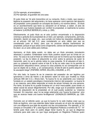 (3) Por ejemplo, el arrendatario.
(4) Por ejemplo, el guardián de una casa.
El justo título es "el acto transmitivo en su conjunto, título y modo, que causa y
legitima la posesión del adquirente y la hace aparecer como ejercicio del derecho
de propiedad: como posesión en concepto de dueño y no nomine atieno... El título
es un acontecimiento que tiene su ubicación en el tiempo, a saber, el acto de
adquisición que hubiera bastado por conferir la propiedad, si realmente la tuviera
el tradens' (LACRUZ BERDEJO y otros, p. 208).
Efectivamente, el justo título es el acto jurídico encaminado a la disposición
onerosa o gratuita de la propiedad de un bien, por ejemplo, compraventa, permuta,
donación, dación en pago, etc., que cumple con todos los requisitos establecidos
en el artículo 140 del C.C. para considerarlo un acto válido (por eso es
considerado justo al título), pero que no produce efectos transmitivos de
propiedad, porque el que actúa como enajenante, carece de facultad para hacerla.
Es decir, es un acto válido pero ineficaz.
Asimismo, el título debe existir, no debe ser un título simulado (simulación
absoluta) o putativo. Entiéndase como título putativo aquel que se funda en un
error, "la cosa a la cual el título se refiere tiene que ser la misma que fue objeto de
posesión. La ley le tolera al adquirente su error sobre la persona de quien le
transmitió, pero no se lo admite sobre la cosa poseída. Si él adquiere el lote A,
pero su posesión la ejerció sobre el lote B, la ley en este caso no le permite la
prescripción adquisitiva breve, porque la cosa poseída no se corresponde con la
que es objeto de su título, y, en consecuencia, el lote B solo lo podrá adquirir por
la usucapión larga" (PAPAÑO, KIPER, DILLON y CAUSSE, p. 67).
Por otro lado, la buena fe es la creencia del poseedor de ser legítimo por
ignorancia o error de hecho o de derecho sobre el vicio que invalida su título
(artículo 906 del C.C.). Ahora bien, "la buena fe no es solamente una 'creencia'
fundada en un estado psicológico (meramente interno) del poseedor. La buena fe
sí es creencia, pero debe responder al modo de actuar honesto de una persona.
Por tanto, la buena fe no puede fundarse en un error inexcusable, pues existe un
deber social de actuar diligentemente. Por ello, exige que el poseedor ostente el
título de adquisición de la propiedad, en el cual pueda sustentar su 'creencia
honesta'. En resumen, aquí no se exige solamente una 'buena fe-creencia', sino
que se avanza hasta una buena fe-diligencia" (GONZALES BARRON, pp. 536537).
Coincido con el referido autor, ya que la buena fe no solo implica creer que su
título es legítimo, sino que además debe haber actuado en el acto de adquisición
con una diligencia que esté de acuerdo con las circunstancias. Por ejemplo, si "A"
compra un inmueble a "B" y este figura en Registros Públicos a nombre de "C". "A"
tendrá justo título pero no podrá alegar tener buena fe, ya que la diligencia
ordinaria para este caso es que haya averiguado en Registros Públicos quien

 