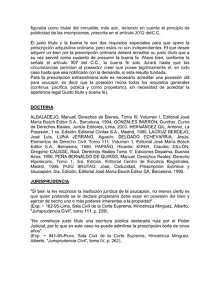 figuraba como titular del inmueble, más aún, teniendo en cuenta el principio de
publicidad de las inscripciones, prescrita en el artículo 2012 deIC.C.
El justo título y la buena fe son dos requisitos especiales para que opere la
prescripción adquisitiva ordinaria, pero estos no son independientes. El que desee
adquirir un bien por la prescripción ordinaria deberá acreditar su justo título que a
su vez servirá como sustento de presumir la buena fe. Ahora bien, conforme lo
señala el artículo 907 del C.C., la buena fe solo durará hasta que las
circunstancias permitan al poseedor creer que posee legítimamente el, en todo
caso hasta que sea notificado con la demanda, si esta resulta fundada.
Para la prescripción extraordinaria solo es necesario acreditar una posesión útil
para usucapir, es decir que la posesión reúna todos los requisitos generales
(continua, pacífica, pública y como propietario), sin necesidad de acreditar la
apariencia legal Gusto título y buena fe).

DOCTRINA
ALBALADEJO, Manuel, Derechos de Bienes, Tomo III, Volumen I, Editorial José
María Bosch Editor S.A., Barcelona, 1994. GONZALES BARRÓN, Gunther, Curso
de Derechos Reales, Jurista Editores, Lima, 2003. HERNÁNDEZ GIL, Antonio, La
Posesión, 1 ra. Edición. Editorial Civitas S.A., Madrid, 1980. LACRUZ BERDEJO,
José Luis, LUNA JERRANO, Agustín; DELGADO ECHEVARRíA, Jesús.
Elementos de Derecho Civil. Tomo 111. Volumen 1, Editorial José María Bosch
Editor S.A., Barcelona, 1990. PAPAÑO, Ricardo; KIPER, Claudio; DILLÓN,
Gregorio; CAUSSE, Raúl, Derechos Reales Tomo 1/, Ediciones Depalma, Buenos
Aires, 1990. PEÑA BERNALDO DE QUIRÓS, Manuel, Derechos Reales. Derecho
Hipotecario, Tomo 1, 3ra. Edición, Editorial Centro de Estudios Registrales,
Madrid, 1999. PUIG BRUTAU, José, Caducidad, Prescripción Extintiva y
Usucapión, 3ra. Edición, Editorial José María Bosch Editor SA, Barcelona, 1996.
JURISPRUDENCIA
"Si bien la ley reconoce la institución jurídica de la usucapión, no menos cierto es
que quien pretende se le declare propietario debe estar en posesión del bien y
ejercer de hecho uno o más poderes inherentes a la propiedad"
(Exp. ~ 162-95-Lima, Sala Civil de la Corte Suprema, Hinostroza Minguez, Alberto,
"Jurisprudencia Civil", tomo 111, p. 259).
"No constituye justo título una escritura pública declarada nula por el Poder
Judicial, por lo que en este caso no puede admitirse la prescripción corta de cinco
años"
(Exp. ~ 941-95-Piura, Sala Civil de la Corte Suprema, Hinostroza Minguez,
Alberto, "Jurisprudencia Civil", tomo IV, p. 262).

 