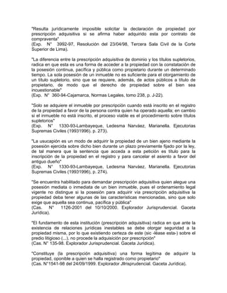 "Resulta jurídicamente imposible solicitar la declaración de propiedad por
prescripción adquisitiva si se afirma haber adquirido esta por contrato de
compraventa"
(Exp. N° 3992-97, Resolución del 23/04/98, Tercera Sala Civil de la Corte
Superior de Lima).
"La diferencia entre la prescripción adquisitiva de dominio y los títulos supletorios,
radica en que esta es una forma de acceder a la propiedad con la constatación de
la posesión continua, pacífica y pública como propietario durante un determinado
tiempo. La sola posesión de un inmueble no es suficiente para el otorgamiento de
un título supletorio, sino que se requiere, además, de actos públicos a título de
propietario, de modo que el derecho de propiedad sobre el bien sea
incuestionable"
(Exp. N° 360-94-Cajamarca, Normas Legales, tomo 238, p. J-22).
"Solo se adquiere el inmueble por prescripción cuando está inscrito en el registro
de la propiedad a favor de la persona contra quien ha operado aquella; en cambio
si el inmueble no está inscrito, el proceso viable es el procedimiento sobre títulos
supletorios"
(Exp. N° 1330-93-Lambayeque, Ledesma Narváez, Marianella. Ejecutorias
Supremas Civiles (19931996). p. 273).
"La usucapión es un modo de adquirir la propiedad de un bien ajeno mediante la
posesión ejercida sobre dicho bien durante un plazo previamente fijado por la ley,
de tal manera que la sentencia que acceda a esta petición es título para la
inscripción de la propiedad en el registro y para cancelar el asiento a favor del
antiguo dueño"
(Exp. N° 1330-93-Lambayeque, Ledesma Narváez, Marianella. Ejecutorias
Supremas Civiles (19931996), p. 274).
"Se encuentra habilitado para demandar prescripción adquisitiva quien alegue una
posesión mediata o inmediata de un bien inmueble, pues el ordenamiento legal
vigente no distingue si la posesión para adquirir vía prescripción adquisitiva la
propiedad deba tener algunas de las características mencionadas, sino que solo
exige que aquella sea continua, pacífica y pública"
(Cas.
N°
1126-2001 del 10/10/2000. Explorador Jurisprudencial. Gaceta
Jurídica).
"El fundamento de esta institución (prescripción adquisitiva) radica en que ante la
existencia de relaciones jurídicas inestables se debe otorgar seguridad a la
propiedad misma, por lo que existiendo certeza de este (sic -léase esta-) sobre el
predio litigioso (...), no procede la adquisición por prescripción"
(Cas. N° 135-98. Explorador Jurisprudencial. Gaceta Jurídica).
"Constituye (la prescripción adquisitiva) una forma legítima de adquirir la
propiedad, oponible a quien se halla registrado como propietario"
(Cas. N°1541-98 del 24/09/1999. Explorador Jllrisprudencial. Gaceta Jurídica).

 