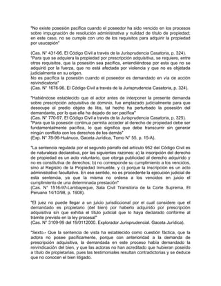"No existe posesión pacífica cuando el poseedor ha sido vencido en los procesos
sobre impugnación de resolución administrativa y nulidad de título de propiedad;
en este caso, no se cumple con uno de los requisitos para adquirir la propiedad
por usucapión"
(Cas. N° 431-96. El Código Civil a través de la Jurisprudencia Casatoria, p. 324).
"Para que se adquiera la propiedad por prescripción adquisitiva, se requiere, entre
otros requisitos, que la posesión sea pacífica, entendiéndose por esta que no se
adquirió por la fuerza, que no está afectada por violencia y que no es objetada
judicialmente en su origen.
No es pacífica la posesión cuando el poseedor es demandado en vía de acción
reivindicatoria"
(Cas. N° 1676-96. El Código Civil a través de la Jurisprudencia Casatoria, p. 324).
"Habiéndose establecido que el actor antes de interponer la presente demanda
sobre prescripción adquisitiva de dominio, fue emplazado judicialmente para que
desocupe el predio objeto de litis, tal hecho ha perturbado la posesión del
demandante, por lo que ella ha dejado de ser pacífica"
(Cas. N° 770-97. El Código Civil a través de la Jurisprudencia Casatoria, p. 325).
"Para que la posesión continua permita acceder al derecho de propiedad debe ser
fundamentalmente pacífica, lo que significa que debe transcurrir sin generar
ningún conflicto con los derechos de los demás"
(Exp. N° 78-96-Huánuco, Gaceta Jurídica, Tomo N° 55, p. 15-A).
"La sentencia regulada por el segundo párrafo del artículo 952 del Código Civil es
de naturaleza declarativa, por las siguientes razones: a) la inscripción del derecho
de propiedad es un acto voluntario, que otorga publicidad al derecho adquirido y
no es constitutiva de derechos; b) no corresponde su cumplimiento a los vencidos,
sino al Registro de la Propiedad Inmueble, y c) porque la inscripción es un acto
administrativo facultativo. En ese sentido, no es procedente la ejecución judicial de
esta sentencia, ya que la misma no ordena a los vencidos en juicio el
cumplimiento de una determinada prestación"
(Cas. N° 1516-97-Lambayeque, Sala Civil Transitoria de la Corte Suprema, El
Peruano 14/10/98, p. 1908).
"El juez no puede llegar a un juicio jurisdiccional por el cual considere que el
demandado es propietario (del bien) por haberlo adquirido por prescripción
adquisitiva sin que exhiba el título judicial que lo haya declarado conforme al
trámite previsto en la ley procesal"
(Cas. N° 3109-99 del 19/0112000. Explorador Jurisprudencial. Gaceta Jurídica).
"Sexto.- Que la sentencia de vista ha establecido como cuestión fáctica, que la
actora no posee pacíficamente, porque con anterioridad a la demanda de
prescripción adquisitiva, la demandada en este proceso había demandado la
reivindicación del bien, y que las actoras no han acreditado que hubieran poseído
a título de propietarias, pues las testimoniales resultan contradictorias y se deduce
que no conocen el bien litigado.

 