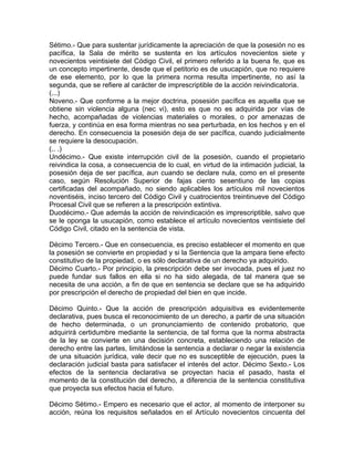 Sétimo.- Que para sustentar jurídicamente la apreciación de que la posesión no es
pacífica, la Sala de mérito se sustenta en los artículos novecientos siete y
novecientos veintisiete del Código Civil, el primero referido a la buena fe, que es
un concepto impertinente, desde que el petitorio es de usucapión, que no requiere
de ese elemento, por lo que la primera norma resulta impertinente, no así la
segunda, que se refiere al carácter de imprescriptible de la acción reivindicatoria.
(...)
Noveno.- Que conforme a la mejor doctrina, posesión pacífica es aquella que se
obtiene sin violencia alguna (nec vi), esto es que no es adquirida por vías de
hecho, acompañadas de violencias materiales o morales, o por amenazas de
fuerza, y continúa en esa forma mientras no sea perturbada, en los hechos y en el
derecho. En consecuencia la posesión deja de ser pacífica, cuando judicialmente
se requiere la desocupación.
(.. .)
Undécimo.- Que existe interrupción civil de la posesión, cuando el propietario
reivindica la cosa, a consecuencia de lo cual, en virtud de la intimación judicial, la
posesión deja de ser pacífica, aun cuando se declare nula, como en el presente
caso, según Resolución Superior de fajas ciento sesentiuno de las copias
certificadas del acompañado, no siendo aplicables los artículos mil novecientos
noventiséis, inciso tercero del Código Civil y cuatrocientos treintinueve del Código
Procesal Civil que se refieren a la prescripción extintiva.
Duodécimo.- Que además la acción de reivindicación es imprescriptible, salvo que
se le oponga la usucapión, como establece el artículo novecientos veintisiete del
Código Civil, citado en la sentencia de vista.
Décimo Tercero.- Que en consecuencia, es preciso establecer el momento en que
la posesión se convierte en propiedad y si la Sentencia que la ampara tiene efecto
constitutivo de la propiedad, o es sólo declarativa de un derecho ya adquirido.
Décimo Cuarto.- Por principio, la prescripción debe ser invocada, pues el juez no
puede fundar sus fallos en ella si no ha sido alegada, de tal manera que se
necesita de una acción, a fin de que en sentencia se declare que se ha adquirido
por prescripción el derecho de propiedad del bien en que incide.
Décimo Quinto.- Que la acción de prescripción adquisitiva es evidentemente
declarativa, pues busca el reconocimiento de un derecho, a partir de una situación
de hecho determinada, o un pronunciamiento de contenido probatorio, que
adquirirá certidumbre mediante la sentencia, de tal forma que la norma abstracta
de la ley se convierte en una decisión concreta, estableciendo una relación de
derecho entre las partes, limitándose la sentencia a declarar o negar la existencia
de una situación jurídica, vale decir que no es susceptible de ejecución, pues la
declaración judicial basta para satisfacer el interés del actor. Décimo Sexto.- Los
efectos de la sentencia declarativa se proyectan hacia el pasado, hasta el
momento de la constitución del derecho, a diferencia de la sentencia constitutiva
que proyecta sus efectos hacia el futuro.
Décimo Sétimo.- Empero es necesario que el actor, al momento de interponer su
acción, reúna los requisitos señalados en el Artículo novecientos cincuenta del

 