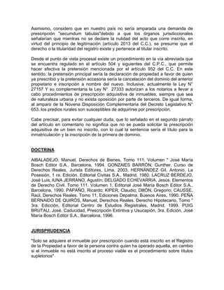 Asimismo, considero que en nuestro país no sería amparada una demanda de
prescripción "secumdum tabulas"debido a que los órganos jurisdiccionales
señalarían que mientras no se declare la nulidad del acto que corre inscrito, en
virtud del principio de legitimación (artículo 2013 del C.C.), se presume que el
derecho o la titularidad del registro existe y pertenece al titular inscrito.
Desde el punto de vista procesal existe un procedimiento en la vía abreviada que
se encuentra regulado en el artículo 504 y siguientes del C.P.C., que permite
hacer efectiva la pretensión mencionada por el artículo 952 del C.C. En este
sentido, la pretensión principal sería la declaración de propiedad a favor de quien
ya prescribió y la pretensión accesoria sería la cancelación del dominio del anterior
propietario e inscripción a nombre del nuevo. Inclusive, actualmente la Ley N°
27157 Y su complementaria la Ley N° 27333 autorizan a los notarios a llevar a
cabo procedimientos de prescripción adquisitiva de inmuebles, siempre que sea
de naturaleza urbana y no exista oposición por parte de terceros. De igual forma,
al amparo de la Novena Disposición Complementaria del Decreto Legislativo N°
653, los predios rurales son susceptibles de adquirirse por prescripción.
Cabe precisar, para evitar cualquier duda, que lo señalado en el segundo párrafo
del artículo en comentario no significa que no se pueda solicitar la prescripción
adquisitiva de un bien no inscrito, con lo cual la sentencia sería el título para la
inmatriculación y la inscripción de la primera de dominio.

DOCTRINA
AlBALADEJO, Manuel, Derechos de Bienes, Tomo 111, Volumen " José María
Bosch Editor S.A., Barcelona, 1994. GONZAlES BARRÓN, Gunther, Curso de
Derechos Reales, Jurista Editores, Lima, 2003. HERNÁNDEZ Gil, Antonio, La
Posesión, 1 ra. Edición. Editorial Civitas S.A., Madrid, 1980. LACRUZ BERDEJO,
José Luis, lUNA JERRANO, Agustín; DELGADO ECHEVARRíA, Jesús. Elementos
de Derecho Civil. Tomo 111. Volumen 1, Editorial José María Bosch Editor S.A.,
Barcelona, 1990. PAPAÑO, Ricardo; KIPER, Claudio; DlllÓN, Gregorio; CAUSSE,
Raúl, Derechos Reales. Tomo 11, Ediciones Depalma, Buenos Aires, 1990. PEÑA
BERNAlDO DE QUIRÓS, Manuel, Derechos Reales. Derecho Hipotecario, Tomo "
3ra. Edicción, Editorial Centro de Estudios Registrales, Madrid, 1999. PUIG
BRUTAU, José, Caducidad, Prescripción Extintiva y Usucapión, 3ra. Edición, José
María Bosch Editor S.A., Barcelona, 1996.

JURISPRUDENCIA
"Solo se adquiere el inmueble por prescripción cuando está inscrito en el Registro
de la Propiedad a favor de la persona contra quien ha operado aquella, en cambio
si el inmueble no está inscrito el proceso viable es el procedimiento sobre títulos
supletorios"

 