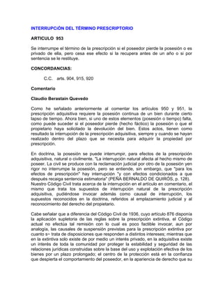 INTERRUPCiÓN DEL TÉRMINO PRESCRIPTORIO
ARTICULO 953
Se interrumpe el término de la prescripción si el poseedor pierde la posesión o es
privado de ella, pero cesa ese efecto si la recupera antes de un año o si por
sentencia se le restituye.
CONCORDANCIAS:
C.C. arts. 904, 915, 920
Comentario
Claudio Berastain Quevedo
Como he señalado anteriormente al comentar los artículos 950 y 951, la
prescripción adquisitiva requiere la posesión continua de un bien durante cierto
lapso de tiempo. Ahora bien, si uno de estos elementos (posesión o tiempo) falta,
como puede suceder si el poseedor pierde (hecho fáctico) la posesión o que el
propietario haya solicitado la devolución del bien. Estos actos, tienen como
resultado la interrupción de la prescripción adquisitiva, siempre y cuando se hayan
realizado dentro del plazo que se necesita para adquirir la propiedad por
prescripción.
En doctrina, la posesión se puede interrumpir, para efectos de la prescripción
adquisitiva, natural o civilmente. "La interrupción natural afecta al hecho mismo de
poseer. La civil se produce con la reclamación judicial por otro de la posesión yen
rigor no interrumpe la posesión, pero se entiende, sin embargo, que "para los
efectos de prescripción" hay interrupción ''y con efectos condicionados a que
después recaiga sentencia estimatoria" (PEÑA BERNALDO DE QUIRÓS, p. 128).
Nuestro Código Civil trata acerca de la interrupción en el artículo en comentario, el
mismo que trata los supuestos de interrupción natural de la prescripción
adquisitiva, pudiéndose invocar además como causal de interrupción, los
supuestos reconocidos en la doctrina, referidos al emplazamiento judicial y al
reconocimiento del derecho del propietario.
Cabe señalar que a diferencia del Código Civil de 1936, cuyo artículo 876 disponía
la aplicación supletoria de las reglas sobre la prescripción extintiva, el Código
actual no efectúa tal remisión con lo cual es poco factible invocar, aun por
analogía, las causales de suspensión previstas para la prescripción extintiva por
cuanto s~ trata de disposiciones que responden a distintos intereses; mientras que
en la extintiva solo existe de por medio un interés privado, en la adquisitiva existe
un interés de toda la comunidad por proteger la estabilidad y seguridad de las
relaciones jurídicas construidas sobre la base del uso y explotación efectiva de los
bienes por un plazo prolongado; el centro de la protección está en la confianza
que despierta el comportamiento del poseedor, en la apariencia de derecho que su

 