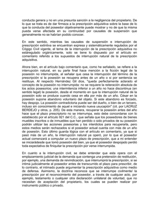 conducta genera y no en una presunta sanción a la negligencia del propietario. De
lo que se trata es de dar firmeza a la prescripción adquisitiva sobre la base de lo
que la conducta del poseedor objetivamente puede mostrar y no de que la misma
pueda verse afectada en su continuidad por causales de suspensión que
generalmente no se habrían podido conocer.
En este sentido, mientras las causales de suspensión e interrupción de
prescripción extintiva se encuentran expresa y sistemáticamente regulados por el
Cógigo Civil vigente, el tema de la interrupción de la prescripción adquisitiva no
estáregulado orgánicamente, solo se tiene lo dispuesto por el artículo en
comentario referido a los supuestos de interrupción natural de la prescripción
adquisitiva.
Ahora bien, en el artículo bajo comentario que, como he señalado, se refiere a la
interrupción natural, en su parte final hace mención a la ficción legal de la
posesión no interrumpida, al señalar que cesa la interrupción del término de la
prescripción si la posesión se recupera antes de un año o si por sentencia se
restituye. Al respecto Hernández Gil dice, "queda perfectamente aclarado el
concepto de la posesión no interrumpida: no se requiere la reiteración absoluta de
los actos posesorios; una intermitencia inferior a un año no hace discontinua (en
sentido legal) la posesión, desde el momento en que la interrupción natural de la
posesión solo se produce cuando cesa en ella por más de un año. César en la
posesión supone abandono voluntario del objeto. Si este abandono es forzado,
hay despojo. La posesión contradictoria puede ser del dueño, o bien de un tercero,
incluso sin conocimiento de aquel e iniciando nueva usucapión" (cit. por LACRUZ
BERDEJO y otros, p. 205). De esta manera, recuperar la posesión antes del año
hace que el plazo prescriptorio no se interrumpa, esto debe concordarse con lo
establecido por el artículo 921 del C.C., que señala que los poseedores de bienes
muebles inscritos o de inmuebles que han perdido o sido privados de su posesión
podrán utilizar las acciones posesorias y los interdictos para recuperarla, pero
estos medios serán rechazados si el poseedor actual cuenta con más de un año
de posesión. Esto último guarda lógica con el artículo en comentario, ya que si
pasó más de un año, la interrupción natural ya operó, por lo que el poseedor
actual comenzará a computar un nuevo plazo de prescripción, que a mi entender
se iniciarádesde que tomó posesión del bien, ya que el poseedor despojado perdió
toda expectativa de finiquitar la prescripción por verse interrumpida.
En cuanto a la interrupción civil, se debe entender que esta opera con el
emplazamiento judicial de la demanda que contenga una pretensión de restitución,
por ejemplo, una demanda de reivindicación, que interrumpirá la prescripción, si se
intima judicialmente al poseedor antes de transcurrido el plazo para prescribir, de
lo contrario, el intimado puede argumentar la prescripción adquisitiva como medio
de defensa. Asimismo, la doctrina reconoce que se interrumpe civilmente/ la
prescripción por el reconocimiento del poseedor, a través de cualquier acto, por
ejemplo, testamento o cualquier otra declaración unilateral de voluntad, que no
necesitan de aceptación del propietario, los cuales se pueden realizar por
instrumento público o privado.

 