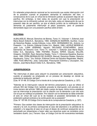 En reiterada jurisprudencia nacional se ha reconocido que existe interrupción civil
de la posesión cuando el propietario demanda la restitución del bien, a
consecuencia de lo cual, en virtud de la intimación judicial, la posesión deja de ser
pacífica. Sin embargo, si bien estoy de acuerdo con que la prescripción se
interrumpe con la intimación judicial, por otro lado, estoy en desacuerdo de que la
posesión deje de ser pacífica, ya que el efecto jurídico de la notificación de la
demanda es justamente interrumpir el plazo posesorio, pero el poseedor
demandado sigue con una posesión pacífica sobre el bien.

DOCTRINA
ALBALADEJO, Manuel, Derechos de Bienes, Tomo /1/, Volumen 1, Editorial José
María Bosch EditorS.A., Barcelona, 1994. GONZÁLES BARRÓN, Gunther, Curso
de Derechos Reales, Jurista Editores, Lima, 2003. HERNÁNDEZ GIL, Antonio, La
Posesión, 1 ra. Edición. Editorial Civitas S.A., Madrid, 1980. LACRUZ BERDEJO,
José Luis, LUNA JERRANO, Agustín; DELGADO ECHEVARRíA, Jesús.
Elementos de Derecho Civil. Tomo /1/. Volumen 1, Editorial José María Bosch
Editor S.A., Barcelona, 1990. PAPAÑO, Ricardo; KIPER, Claudio; DILLÓN,
Gregorio; CAUSSE, Raúl, Derechos Reales. Tomo /1, Ediciones Depalma, Buenos
Aires, 1990. PEÑA BERNALDO DE QUIRÓS, Manuel, Derechos Reales. Derecho
Hipotecario, Tomo " 3ra. Edición, Editorial Centro de Estudios Registrales, Madrid,
1999. PUIG BRUTAU, José, Caducidad, Prescripción Extintiva y Usucapión, 3ra.
Edición, José María Bosch Editor S.A., Barcelona, 1996.

JURISPRUDENCIA
"Se interrumpe el plazo para adquirir la propiedad por prescripción adquisitiva,
cuando el poseedor es emplazado en un proceso de desalojo en donde se
pretende la restitución del bien"
(Cas. N° 81-96. El Código Civil a través de la Jurisprudencia Casatoria, p. 327).
"Además de la interrupción natural del término prescriptorio a que se refiere el
artículo 953 del Código Civil, también procede la interrupción civil prevista en el
inciso tercero del artículo 1966 del citado cuerpo de leyes; dicha norma establece
que se interrumpe la prescripción con la citación con la demanda o por otro acto
con el que se notifique al poseedor. Por citación con la demanda se debe entender
el acto en virtud del cual se le da traslado al poseedor demandado de una
pretensión judicial contraria a la continuación de su posesión"
(Cas. N° 167-99. El Código Civil a través de la Jurisprudencia Casatoria, p. 327).
"Primero: Que existen dos clases de interrupción de la prescripción adquisitiva: la
natural y la civil, la primera corresponde al caso del abandono o la pérdida de la
posesión y la segunda al caso en el que el deseo de continuar poseyendo se ve
perturbado por presentarse a hacer valer sus derechos quien se considera como
verdadero dueño. (oo.) Tercero: Que, el Código Civil de mil novecientos treintiséis

 