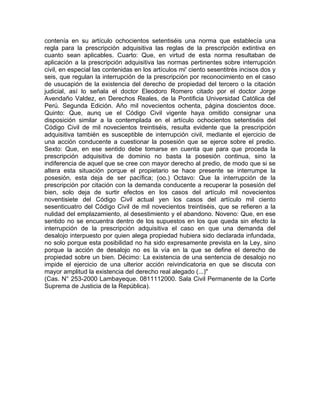 contenía en su artículo ochocientos setentiséis una norma que establecía una
regla para la prescripción adquisitiva las reglas de la prescripción extintiva en
cuanto sean aplicables. Cuarto: Que, en virtud de esta norma resultaban de
aplicación a la prescripción adquisitiva las normas pertinentes sobre interrupción
civil, en especial las contenidas en los artículos mi' ciento sesentitrés incisos dos y
seis, que regulan la interrupción de la prescripción por reconocimiento en el caso
de usucapión de la existencia del derecho de propiedad del tercero o la citación
judicial, así lo señala el doctor Eleodoro Romero citado por el doctor Jorge
Avendaño Valdez, en Derechos Reales, de la Pontificia Universidad Católica del
Perú. Segunda Edición. Año mil novecientos ochenta, página doscientos doce.
Quinto: Que, aunq ue el Código Civil vigente haya omitido consignar una
disposición similar a la contemplada en el artículo ochocientos setentiséis del
Código Civil de mil novecientos treintiséis, resulta evidente que la prescripción
adquisitiva también es susceptible de interrupción civil, mediante el ejercicio de
una acción conducente a cuestionar la posesión que se ejerce sobre el predio.
Sexto: Que, en ese sentido debe tomarse en cuenta que para que proceda la
prescripción adquisitiva de dominio no basta la posesión continua, sino la
indiferencia de aquel que se cree con mayor derecho al predio, de modo que si se
altera esta situación porque el propietario se hace presente se interrumpe la
posesión, esta deja de ser pacífica; (oo.) Octavo: Que la interrupción de la
prescripción por citación con la demanda conducente a recuperar la posesión del
bien, solo deja de surtir efectos en los casos del artículo mil novecientos
noventisiete del Código Civil actual yen los casos del artículo mil ciento
sesenticuatro del Código Civil de mil novecientos treintiséis, que se refieren a la
nulidad del emplazamiento, al desestimiento y el abandono. Noveno: Que, en ese
sentido no se encuentra dentro de los supuestos en los que queda sin efecto la
interrupción de la prescripción adquisitiva el caso en que una demanda del
desalojo interpuesto por quien alega propiedad hubiera sido declarada infundada,
no solo porque esta posibilidad no ha sido expresamente prevista en la Ley, sino
porque la acción de desalojo no es la vía en la que se define el derecho de
propiedad sobre un bien. Décimo: La existencia de una sentencia de desalojo no
impide el ejercicio de una ulterior acción reivindicatoria en que se discuta con
mayor amplitud la existencia del derecho real alegado (...)"
(Cas. N° 253-2000 Lambayeque. 0811112000. Sala Civil Permanente de la Corte
Suprema de Justicia de la República).

 