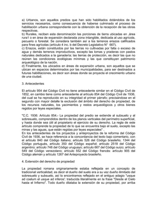 a) Urbanos, son aquellos predios que han sido habilitados dotándolos de los
servicios necesarios, como consecuencia de haberse culminado el proceso de
habilitación urbana correspondiente con la obtención de la recepción de las obras
respectivas.
b) Rurales, reciben esta denominación las porciones de tierra ubicadas en ,área
rura1 o en área de expansión declarada zona intangible, dedicada al uso agrícola,
pecuario o forestal. Se considera también así a los terrenos eriazos calificados
para fines agrícolas (artículo 4 inc. b del Decreto Legislativo N° 667).
c) Eriazos, están constituidos por las tierras no cultivadas por falta o exceso de
agua y demás terrenos improductivos, excepto las lomas y praderas con pastos
naturales dedicados a la ganadería; las tierras de protección, es decir las que no
reúnen las condiciones ecológicas mínimas y las que constituyen patrimonio
arqueológico de la nación.
d) Finalmente, los ubicados en áreas de expansión urbana, son aquellos que se
ubican en espacios determinados por las municipalidades, para ser destinados a
futuras habilitaciones, es decir son áreas donde se proyecta el crecimiento urbano
de una ciudad.
3. Antecedentes
El artículo 954 del Código Civil no tiene antecedente similar en el Código Civil de
1852, en cambio tiene como antecedente al artículo 854 del Código Civil de 1936,
del cual se ha reproducido en su integridad el primer párrafo; precisándose en el
segundo con mayor detalle la exclusión del ámbito del derecho de propiedad, de
los recursos naturales, los yacimientos y restos arqueológicos y otros bienes
regidos por leyes especiales.
"C.C. 1936: Artículo 854.- La propiedad del predio se extiende al subsuelo y al
sobresuelo, comprendidos dentro de los planos verticales del perímetro superficial,
y hasta donde sea útil al propietario el ejercicio de su derecho. La regla de este
artículo comprende la propiedad de lo que se encuentra bajo el suelo, excepto las
minas y las aguas, que están regidas por leyes especiales" .
En los antecedentes de los proyectos y anteproyectos de la reforma del Código
Civil de 1936, se hace referencia a la concordancia del texto bajo comentario, con
el artículo 840 del Código italiano; artículo 526 del Código brasileño; 1344 del
Código portugués, artículo 350 del Código español; artículo 2518 del Código
argentino; artículo 748 del Código uruguayo; artículo 667 del Código suizo; artículo
549 del Código venezolano; artículo 552 del Código francés: artículo 905 del
Código alemán y artículo 1267 del Anteproyecto brasileño.
4. Extensión del derecho de propiedad
La propiedad romana originariamente estaba reflejada en un concepto de
tradicional verticalidad, es decir el dueño del suelo era a su vez dueño ilimitado del
sobresuelo y subsuelo, así lo encontramos reflejado en el antiguo adagio "usque
ad coelum el usque ad inferos': traducida literalmente en la frase "Desde el Cielo
hasta el Infierno". Todo dueño dilataba la extensión de su propiedad, por arriba

 