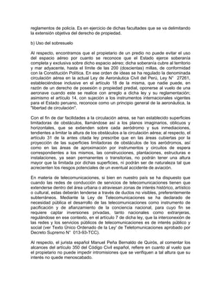 reglamentos de policía. Es en ejercicio de dichas facultades que se va delimitando
la extensión objetiva del derecho de propiedad.
b) Uso del sobresuelo
Al respecto, encontramos que el propietario de un predio no puede evitar el uso
del espacio aéreo por cuanto se reconoce que el Estado ejerce soberanía
completa y exclusiva sobre dicho espacio aéreo; dicha soberanía cubre al territorio
y mar adyacente, hasta el límite de las 200 (doscientas) millas, de conformidad
con la Constitución Política. En ese orden de ideas se ha regulado la denominada
circulación aérea en la actual Ley de Aeronáutica Civil del Perú, Ley N° 27261,
estableciéndose inclusive en el artículo 18 de la misma, que nadie puede, en
razón de un derecho de posesión o propiedad predial, oponerse al vuelo de una
aeronave cuando este se realice con arreglo a dicha ley y su reglamentación;
asimismo el artículo 14, con sujeción a los instrumentos internacionales vigentes
para el Estado peruano, reconoce como un principio general de la aeronáutica, la
"libertad de circulación".
Con el fin de dar facilidades a la circulación aérea, se han establecido superficies
limitadoras de obstáculos, llamándose así a los planos imaginarios, oblicuos y
horizontales, que se extienden sobre cada aeródromo y sus inmediaciones,
tendientes a limitar la altura de los obstáculos a la circulación aérea; al respecto, el
artículo 31 de la antes citada ley prescribe que en las áreas cubiertas por la
proyección de las superficies limitadoras de obstáculos de los aeródromos, así
como en las áreas de aproximación por instrumentos y circuitos de espera
correspondientes a los mismos, las construcciones, plantaciones, estructuras e
instalaciones, ya sean permanentes o transitorias, no podrán tener una altura
mayor que la limitada por dichas superficies, ni podrán ser de naturaleza tal que
acrecienten los riesgos potenciales de un eventual accidente de aviación.
En materia de telecomunicaciones, si bien en nuestro país se ha dispuesto que
cuando las redes de conducción de servicios de telecomunicaciones tienen que
extenderse dentro del área urbana o atraviesan zonas de interés histórico, artístico
o cultural, estas deberán tenderse a través de ductos no visibles, preferentemente
subterráneos. Mediante la Ley de Telecomunicaciones se ha declarado de
necesidad pública el desarrollo de las telecomunicaciones como instrumento de
pacificación y de afianzamiento de la conciencia nacional, para cuyo fin se
requiere captar inversiones privadas, tanto nacionales como extranjeras,
regulándose en ese contexto, en el artículo 7 de dicha ley, que la interconexión de
las redes y los servicios públicos de telecomunicaciones es de interés público y
social (ver Texto Único Ordenado de la Ley' de Teletomunicaciones aprobado por
Decreto Supremo N° 013-93-TCC).
Al respecto, el jurista español Manuel Peña Bernaldo de Quirós, al comentar los
alcances del artículo 350 del Código Civil español, refiere en cuanto al vuelo que
el propietario no puede impedir intromisiones que se verifiquen a tal altura que su
interés no quede menoscabado.

 