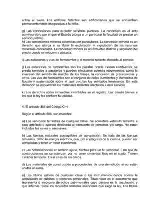 sobre el suelo. Los edificios flotantes son edificaciones que se encuentran
permanentemente asegurados a la orilla.
g) Las concesiones para explotar servicios públicos. La concesión es el acto
administrativo por el que el Estado otorga a un particular la facultad de prestar un
servicio público.
h) Las concesiones mineras obtenidas por particulares. La concesión minera es un
derecho que otorga a su titular la exploración y explotación de los recursos
minerales concedidos. La concesión minera es un inmueble distinto y separado del
predio donde se encuentra ubicada.
i) Las estaciones y vías de ferrocarriles y el material rodante afectado al servicio.
j) Las estaciones de ferrocarriles son los puestos donde existen cambiavías, se
presta servicios a pasajeros y pueden efectuarse además movimientos, como la
inversión del sentido de marcha de los trenes, la concesión de precedencias y
otros. Las vías de ferrocarriles son el conjunto de rieles durmientes y elementos de
fijación y sustentación sobre el cual circulan los vehículos ferroviarios. En esta
definición se encuentran los materiales rodantes afectados a este servicio.
k) Los derechos sobre inmuebles inscribibles en el registro. Los demás bienes a
los que la ley les confiere tal calidad.

4. El artículo 886 del Código Civil
Según el artículo 886, son muebles:
a) Los vehículos terrestres de cualquier clase. Se considera vehículo terrestre a
todo artefacto o aparato destinado al transporte de personas y/o carga. No están
incluidas las naves y aeronaves.
b) Las fuerzas naturales susceptibles de apropiación. Se trata de las fuerzas
naturales, como la energía eléctrica, que, por el progreso de la ciencia, pueden ser
apropiadas y tener un valor económico.
c) Las construcciones en terreno ajeno, hechas para un fin temporal. Este tipo de
construcciones se caracterizan por no tener cimientos fijos en el suelo. Tienen
carácter temporal. Es el caso de los circos.
d) Los materiales de construcción o procedentes de una demolición si no están
unidos al suelo.
e) Los títulos valores de cualquier clase o los instrumentos donde conste la
adquisición de créditos o derechos personales. Título valor es el documento que
representa o incorpora derechos patrimoniales cuyo destino es la circulación, y
que además reúne los requisitos formales esenciales que exige la ley. Los títulos

 