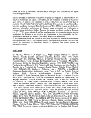 sobre los frutos y productos, en tanto ellos no hayan sido concedidos por algún
título a los particulares.
Se han emitido un conjunto de cuerpos legales que regulan el tratamiento de los
recursos minerales, las aguas, entre otros, en los cuales se reconoce la titularidad
que ejerce el Estado con respecto a dichos recursos; así advertimos que el
numeral 11 del Título Preliminar del Texto Único Ordenado de la Ley General de
Minería, aprobado mediante Decreto SupremoN° 014-92-EM, regula que todos los
recursos minerales pertenecen al Estado, cuya propiedad es inalienable e
imprescriptible. Asimismo, la Ley General de Aguas, aprobada mediante Decreto
Ley N° 17752, en su artículo 1, señala que las aguas sin excepción alguna son de
propiedad del Estado y su dominio es inalienable e imprescriptible; no hay
propiedad privada de las aguas ni derechos adquiridos sobre ellas.
El aprovechamiento de los recursos naturales se realiza a través de la actividad
empresarial del Estado y de los particulares, mediante el régimen de concesiones;
siendo la concesión un inmueble distinto y separado del predio donde se
encuentre ubicada.

DOCTRINA
DI PIETRO, Alfredo y LA PIEZA ELLI, Ángel Enrique. Manual de Derecho
Romano. Cuarta Edición. Ediciones Oepalma, Buenos Aires, 1985. PEÑA
BERNALOO DE QUIRÓS, Manuel. Derechos Reales-Derecho Hipotecario.
Tercera Edición, Tomo l. Colegio de Registradores de la Propiedad y Mercantiles
de España, Centro de Estudios Registrales, Madrid, 1999. OíEZ-PICAZO, Luis.
Fundamentos del Derecho Civil Patrimonjallll, Las Relaciones Jurídico-Reales, El
Registro de la Propiedad, La Posesión. Cuarta Edición. Editorial Civitas, Madrid,
1995. CABANELLAS, Guillermo; ALCALA, Luis y ZAMORA y CASTILLO.
Diccionario Enciclopédico de Derecho Usual. Tomo V, P-R. 14a Edición. Editorial
Heliasta S.R.L., Buenos Aires-República Argentina, 1730. RIVERA
BUSTAMANTE, Raúl- Temas de Derecho Registral, Tomo 11. Palestra Editores
S.R.L. lima, 1999.GARCíA y GARCíA, José Manuel. Legislación Hipotecaria y del
Registro Mercantil. Editorial Civitas S.A. España, 1996. ADROGUE, Manuel 1.
GUTIÉRREZ ZALDIVAR, Álvaro. ARRAGA PENIDO, Mario y AMUY, Juan Carlos.
Temas de Derechos Reales. Editorial Plus Ultra. Argentina, Buenos Aires, 1755.
PAZ SOLDÁN, JoséPareja. Derecho Constitucional Peruano y La Constitución de
1979. Sexta Edición. Justo Valenzuela V. Editor. lima - Perú, 1981. CUADROS VI
LLENA, Carlos Ferdinand. Derechos Reales. Tomo 11, Primera Edición. Cultural
Cuzco SA Perú, 1995. MAISCH VON HUMBOLDT, Lucrecia. Los Derechos
Reales. Segunda Edición. Sesator. Perú, te80. GUZMÁN FERRER, Fernando.
Código Civil. Tomo 11, Primera Edición. Editorial /Científica S.R.L. Lima - Perú.
ARIAS-SCHREIBER, Max y CÁRDENAS QUIROS, Carlos. Exégesis del Código
Civil peruano de 1984. Tomo V, Derechos Reales. Gaceta Jurídica Editores
S.R.L.. lima - Perú, 1998. MORALES, José Ignacio. Derecho Romano. Segunda
Edición. Editorial Trillas. México, 1987. PONTIFICIA UNIVERSIDAD CATÓLICA
DEL PERÚ. Proyectos y Anteproyectos de la Reforma del Código Civil. Tomo l.

 