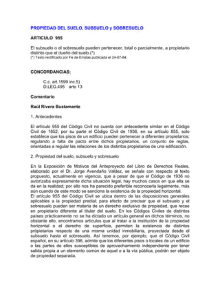 PROPIEDAD DEL SUELO, SUBSUELO y SOBRESUELO
ARTICULO 955
El subsuelo o el sobresuelo pueden pertenecer, total o parcialmente, a propietario
distinto que el dueño del suelo.(*)
(*) Texto rectificado por Fe de Erratas publicada el 24-07-84.

CONCORDANCIAS:
C.c. art.1599 inc.5)
D.LEG.495 arto 13
Comentario
Raúl Rivera Bustamante
1. Antecedentes
El artículo 955 del Código Civil no cuenta con antecedente similar en el Código
Civil de 1852; por su parte el Código Civil de 1936, en su artículo 855, solo
establece que los pisos de un edificio pueden pertenecer a diferentes propietarios;
regulando a falta de pacto entre dichos propietarios, un conjunto de reglas,
orientadas a regular las relaciones de los distintos propietarios de una edificación.
2. Propiedad del suelo, subsuelo y sobresuelo
En la Exposición de Motivos del Anteproyecto del Libro de Derechos Reales,
elaborado por el Dr. Jorge Avendaño Valdez, se señala con respecto al texto
propuesto, actualmente en vigencia, que a pesar de que el Código de 1936 no
autorizaba expresamente dicha situación legal, hay muchos casos en que ella se
da en la realidad; por ello nos ha parecido preferible reconocerla legalmente, más
aún cuando de este modo se sanciona la existencia de la propiedad horizontal.
El artículo 955 del Código Civil se ubica dentro de las disposiciones generales
aplicables a la propiedad predial; para efecto de precisar que el subsuelo y el
sobresuelo pueden ser materia de un derecho exclusivo de propiedad, que recae
en propietario diferente al titular del suelo. En los Códigos Civiles de distintos
países prácticamente no se ha dictado un artículo general en dichos términos, no
obstante ello, encontramos artículos que al tratar a la institución de la propiedad
horizontal o el derecho de superficie, permiten la existencia de distintos
própietarios respecto de una misma unidad inmobiliaria, proyectada desde el
subsuelo hasta el sobresuelo. Así tenemos, por ejemplo, que el Código Civil
español, en su artículo 396, admite que los diferentes pisos o locales de un edificio
o las partes de ellos susceptibles de aprovechamiento independiente por tener
salida propia a un elemento común de aquel o a la vía pública, podrán ser objeto
de propiedad separada.

 