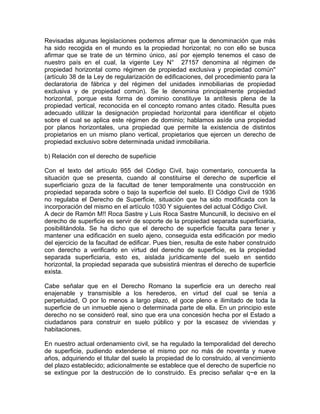 Revisadas algunas legislaciones podemos afirmar que la denominación que más
ha sido recogida en el mundo es la propiedad horizontal; no con ello se busca
afirmar que se trate de un término único, así por ejemplo tenemos el caso de
nuestro país en el cual, la vigente Ley N° 27157 denomina al régimen de
propiedad horizontal como régimen de propiedad exclusiva y propiedad común"
(artículo 38 de la Ley de regularización de edificaciones, del procedimiento para la
declaratoria de fábrica y del régimen del unidades inmobiliarias de propiedad
exclusiva y de propiedad común). Se le denomina principalmente propiedad
horizontal, porque esta forma de dominio constituye la antítesis plena de la
propiedad vertical, reconocida en el concepto romano antes citado. Resulta pues
adecuado utilizar la designación propiedad horizontal para identificar el objeto
sobre el cual se aplica este régimen de dominio; hablamos asíde una propiedad
por planos horizontales, una propiedad que permite la existencia de distintos
propietarios en un mismo plano vertical, propietarios que ejercen un derecho de
propiedad exclusivo sobre determinada unidad inmobiliaria.
b) Relación con el derecho de supeñicie
Con el texto del artículo 955 del Código Civil, bajo comentario, concuerda la
situación que se presenta, cuando al constituirse el derecho de superficie el
superficiario goza de la facultad de tener temporalmente una construcción en
propiedad separada sobre o bajo la superficie del suelo. El Código Civil de 1936
no regulaba el Derecho de Superficie, situación que ha sido modificada con la
incorporación del mismo en el artículo 1030 Y siguientes del actual Código Civil.
A decir de Ramón M!! Roca Sastre y Luis Roca Sastre Muncunill, lo decisivo en el
derecho de superficie es servir de soporte de la propiedad separada superficiaria,
posibilitándola. Se ha dicho que el derecho de superficie faculta para tener y
mantener una edificación en suelo ajeno, conseguida esta edificación por medio
del ejercicio de la facultad de edificar. Pues bien, resulta de este haber construido
con derecho a verificarlo en virtud del derecho de superficie, es la propiedad
separada superficiaria, esto es, aislada jurídicamente del suelo en sentido
horizontal, la propiedad separada que subsistirá mientras el derecho de superficie
exista.
Cabe señalar que en el Derecho Romano la superficie era un derecho real
enajenable y transmisible a los herederos, en virtud del cual se tenía a
perpetuidad, O por lo menos a largo plazo, el goce pleno e ilimitado de toda la
superficie de un inmueble ajeno o determinada parte de ella. En un principio este
derecho no se consideró real, sino que era una concesión hecha por el Estado a
ciudadanos para construir en suelo público y por la escasez de viviendas y
habitaciones.
En nuestro actual ordenamiento civil, se ha regulado la temporalidad del derecho
de superficie, pudiendo extenderse el mismo por no más de noventa y nueve
años, adquiriendo el titular del suelo la propiedad de lo construido, al vencimiento
del plazo establecido; adicionalmente se establece que el derecho de superficie no
se extingue por la destrucción de lo construido. Es preciso señalar q~e en la

 