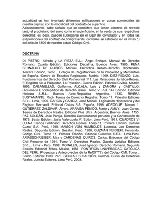 actualidad se han levantado diferentes edificaciones en zonas comerciales de
nuestra capital, con la modalidad del contrato de superficie.
Adicionalmente, cabe señalar que se considera que tienen derecho de retracto
tanto el propietario del suelo como el superficiario, en la venta de sus respectivos
derechos; es decir, pueden subrogarse en el lugar del comprador y en todas las
estipulaciones del contrato de compraventa, conforme se establece en el inciso 5)
del artículo 1599 de nuestro actual Código Civil.

DOCTRINA
DI PIETRO, Alfredo y LA PIEZA ELLI, Ángel Enrique. Manual de Derecho
Romano. Cuarta Edición. Ediciones Depalma, Buenos Aires, 1985. PEÑA
BERNALDO DE QUIRÓS, Manuel. Derechos Reales-Derecho Hipotecario.
Tercera Edición, Tomo ,. Colegio de Registradores de la Propiedad y Mercantiles
de España, Centro de Estudios Registrales, Madrid, 1999. DíEZ-PICAZO, Luis.
Fundamentos del Derecho Civil Patrimonial 111, Las Relaciones Jurídico-Reales,
El Registro de la Propiedad, La Posesión. Cuarta Edición. Editorial Civitas, Madrid,
1995. CABANELLAS, Guillermo; ALCALA, Luis y ZAMORA y CASTILLO.
Diccionario Enciclopédico de Derecho Usual. Tomo V; P-R. 14a Edición. Editorial
Heliasta S.R.L., Buenos Aires-República Argentina, 1730. RIVERA
BUSTAMANTE, Raúl- Temas de Derecho Registral, Tomo 11. Palestra Editores
S.R.L. Lima, 1999. GARCíA y GARCíA, José Manuel. Legislación Hipotecaria y del
Registro Mercantil. Editorial Civitas S.A. España, 1996. ADROGUE, Manuel 1.
GUTIÉRREZ ZALDIVAR, Álvaro. ARRAGA PENIDO, Mario y AMUY, Juan Carlos.
Temas de Derechos Reales. Editorial Plus Ultra. Argentina, Buenos Aires, 1755.
PAZ SOLDÁN, José Pareja. Derecho Constitucional peruano y la Constitución de
1979. Sexta Edición. Justo Valenzuela V. Editor. Lima-Perú, 1981. CUADROS VI
LLENA, Carlos Ferdinand. Derechos Reales. Tomo 11, Primera Edición. Cultural
Cuzco S.A. Perú, 1995. MAISCH VON HUMBOLDT, Lucrecia. Los Derechos
Reales. Segunda Edición. Sesator. Perú, 1980. GUZMÁN FERRER, Fernando.
Código Civil. Tomo 11, Primera Edición. Editorial Científica S.R.L. Lima-Perú.
ARIASSCHREIBER, Max y CÁRDENAS QUIROS, Carlos. Exégesis del Código
Civil Peruano de 1984. Tomo V; Derechos Reales. Gaceta Jurídica Editores
S.R.L.. Lima - Perú, 1998. MORALES, José Ignacio. Derecho Romano. Segunda
Edición. Editorial Trillas. México, 1987. PONTIFICIA UNIVERSIDAD CATÓLICA
DEL PERU. Proyectos y Anteproyectos de la RefOfTT7a del Código CMI. Tomo ,.
Fondo Editorial 1980. Perú. GONZALES BARRÓN, Gunther. Curso de Derechos
Reales. Jurista Editores. Lima-Perú, 2003.

 