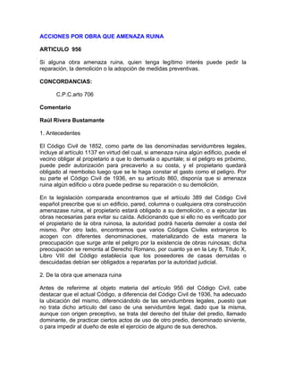 ACCIONES POR OBRA QUE AMENAZA RUINA
ARTICULO 956
Si alguna obra amenaza ruina, quien tenga legítimo interés puede pedir la
reparación, la demolición o la adopción de medidas preventivas.
CONCORDANCIAS:
C.P.C.arto 706
Comentario
Raúl Rivera Bustamante
1. Antecedentes
El Código Civil de 1852, como parte de las denominadas servidumbres legales,
incluye al artículo 1137 en virtud del cual, si amenaza ruina algún edificio, puede el
vecino obligar al propietario a que lo demuela o apuntale; si el peligro es próximo,
puede pedir autorización para precaverlo a su costa, y el propietario quedará
obligado al reembolso luego que se le haga constar el gasto como el peligro. Por
su parte el Código Civil de 1936, en su artículo 860, disponía que si amenaza
ruina algún edificio u obra puede pedirse su reparación o su demolición.
En la legislación comparada encontramos que el artículo 389 del Código Civil
español prescribe que si un edificio, pared, columna o cualquiera otra construcción
amenazase ruina, el propietario estará obligado a su demolición, o a ejecutar las
obras necesarias para evitar su caída. Adicionando que si ello no es verificado por
el propietario de la obra ruinosa, la autoridad podrá hacerla demoler a costa del
mismo. Por otro lado, encontramos que varios Códigos Civiles extranjeros lo
acogen con diferentes denominaciones, materializando de esta manera la
preocupación que surge ante el peligro por la existencia de obras ruinosas; dicha
preocupación se remonta al Derecho Romano, por cuanto ya en la Ley 8, Título X,
Libro VIII del Código establecía que los poseedores de casas derruidas o
descuidadas debían ser obligados a repararlas por la autoridad judicial.
2. De la obra que amenaza ruina
Antes de referirme al objeto materia del artículo 956 del Código Civil, cabe
destacar que el actual Código, a diferencia del Código Civil de 1936, ha adecuado
la ubicación del mismo, diferenciándolo de las servidumbres legales, puesto que
no trata dicho artículo del caso de una servidumbre legal, dado que la misma,
aunque con origen preceptivo, se trata del derecho del titular del predio, llamado
dominante, de practicar ciertos actos de uso de otro predio, denominado sirviente,
o para impedir al dueño de este el ejercicio de alguno de sus derechos.

 
