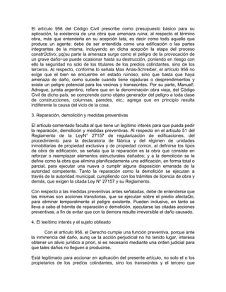 El artículo 956 del Código Civil prescribe como presupuesto básico para su
aplicación, la existencia de una obra que amenaza ruina; al respecto el término
obra, más que entenderla en su acepción lata, es decir como todo aquello que
produce un agente; debe de ser entendida como una edificación o las partes
integrantes de la misma, incluyendo en dicha acepción la etapa del proceso
constrÜctivo; pq(su parte la amenaza surge como el peligro de la provocación de
un grave daño~ue puede ocasionar hasta su destrucción, poniendo en riesgo con
ello la seguridad no solo de los titulares de los predios colindantes, sino de los
terceros. Al respecto, conforme lo señala Max Arias-Schreiber, el artículo 956 no
exige que el bien se encuentre en estado ruinoso, sino que basta que haya
amenaza de daño, como sucede cuando tiene rajaduras o desprendimientos y
existe un peligro potencial para los vecinos y transeúntes. Por su parte, Manuel!.
Adrogue, jurista argentino, refiere que en la denominación obra vieja, del Código
Civil de dicho país, se comprende como objeto generador del peligro a toda clase
de construcciones, columnas, paredes, etc.; agrega que en principio resulta
indiferente la causa del vicio de la cosa.
3. Reparación, demolición y medidas preventivas
El artículo comentado faculta al que tiene un legítimo interés para que pueda pedir
la reparación, demolición y medidas preventivas. Al respecto en el artículo 51 del
Reglamento de la LeyN° 27157 de regularización de edificaciones, del
procedimiento para la declaratoria de fábrica y del régimen de unidades
inmobiliarias de propiedad exclusiva y de propiedad común, al definirse los tipos
de obra de edificación, se señala que la reparación es la obra que consiste en
reforzar o reemplazar elementos estructurales dañados; y a la demolición se le
define como la obra que elimina planificadamente una edificación, en forma total o
parcial, para ejecutar una nueva o cumplir alguna disposición emanada de la
autoridad competente. Tanto la reparación como la demolición se ejecutan a
través de la autoridad municipal, cumpliendo con los trámites de licencia de obra y
demás, que exigen la citada Ley N° 27157 y su Reglamento.
Con respecto a las medidas preventivas antes señaladas, debe de entenderse que
las mismas son acciones transitorias, que se ejecutan sobre el predio afectaQo,
para eliminar temporalmente el peligro existente. Pueden inclusive, en tanto se
lleva a cabo el trámite de reparación o demolición, ejecutarse las citadas acciones
preventivas, a fin de evitar que con la demora resulte irreversible el daño causado.
4. El leeítimo interés y el sujeto oblieado
Con el artículo 956, el Derecho cumple una función preventiva, porque ante
la inminencia del daño, aunq ue la acción perjudicial no ha tenido lugar, interesa
obtener un alivio jurídico a priori, si es necesario mediante una orden judicial para
que tales daños no lleguen a producirse.
Está legitimado para accionar en aplicación del presente artículo, no solo el o los
propietarios de los predios colindantes, sino los transeúntes y el tercero que

 