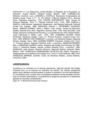 Patrimonial 11/, Las Relaciones Jurídico-Reales, El Registro de la Propiedad, La
Posesión. Cuarta Edición. Editorial Civitas, Madrid, 1995. CABANELLAS,
MUermo; ALCALA, Luis y ZAMORA y CASTILLO. Diccionario Enciclopédico de
Deretho Usual. Tomo V; P - R. 14a Edición. Editorial Heliasta S.R.L., Buenos
Aires. República Argentina, 1730. RIVERA BUSTAMANTE, Raúl. Temas de
Derecho Registral, Tomo 11. Palestra Editores S.R.L. Lima, 1999. GARCíA y
GARCíA, José Manuel. Legislación Hipotecaria y del Registro Mercantil. Editorial
Civitas S.A. España, 1996. ADROGUE, Manuel 1. GUTIÉRREZ ZALDlVAR,
Álvaro. ARRAGA PENIDO, Mario y AMUY, Juan Carlos. Temas de Derechos
Reales. Editorial Plus Ultra. Argentina, Buenos Aires, 1755. PAZ SOLDÁN, José
Pareja. Derecho Constitucional Peruano y La Constitución de 1979. Sexta Edición.
Justo Valenzuela V. Editor. Lima - Perú, 1981. CUADROS VILLENA, Carlos
Ferdinand. Derechos Reales. Tomo 11, Primera E;pición. Cultural Cuzco S.A.
Perú, 1995. MAISCH VON HUMBOLDT, Lucrecia. Los Derechos Reales. Segunda
Edición. Sesator. Perú, 1980. GUZMÁN FERRER, Fernando. Código Civil. Tomo
11, Primera Edición. Editorial Científica S.R.L. Lima-Perú. ARIAS-SCHREIBER,
Max y CÁRDENAS QUIROS, Carlos. Exégesis del Código Civil Peruano de 1984.
Tomo V; Derechos Reales. Gaceta Jurídica Editores S.R.L. Lima-Perú, 1998.
MORALES, José Ignacio. Derecho Romano. Segunda Edición. Editorial Trillas.
México, 1987. PONTIFICIA UNIVERSIDAD CATÓLICA DEL PERU. Proyectos y
Anteproyectos de la Reforma del Código Civil. Tomo l. Fondo Editorial 1980. Perú.
GONZALES BARRÓN, Gunther. Curso de Derechos Reales. Jurista Editores.
Lima-Perú, 2003

JURISPRUDENCIA
"Conforme a lo normado en el artículo seiscientos, segundo párrafo del Código
Procesal Civil, en el proceso de interdicto de retener, los medios probatorios
deben estar referidos exclusivamente a probar la posesión y el acto perturbatorio.
En el presente caso, el actor solo ha probado la posesión de las parcelas sub lítis,
mas no el hecho perturbatorio, incumplíendo la exigencia prevista en el dispositivo
glosado en el primer considerando"
(Exp. N° 11-98 AG-Provincia Gran Chimú).

 