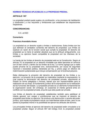 NORMAS TÉCNICAS APLICABLES A LA PROPIEDAD PREDIAL
ARTICULO 957
La propiedad predial queda sujeta a la zonificación, a los procesos de habilitación
y subdivisión y a los requisitos y limitaciones que establecen las disposiciones
respectivas.
CONCORDANCIAS:
C.C. art.923
Comentario
Francisco Avendaño Arana
La propiedad es un derecho sujeto a límites o restricciones. Estos límites son los
que delinean el verdadero contenido del derecho de propiedad. Los límites se
explican en razón de la función social que cumple la propiedad. El derecho de
propiedad ya no tiene el carácter absoluto que se le atribuyó antiguamente. Los
límites a su ejercicio hacen compatible la propiedad con los intereses de la
sociedad.
La fuente de los límites al derecho de propiedad está en la Constitución. Según el
artículo 70, la propiedad es un derecho inviolable que debe ejercerse en armonía
con el bien común y dentro de los límites de la ley. La norma agrega que a nadie
puede privarse de su propiedad sino, exclusivamente, por causa de seguridad
nacional o necesidad pública, declarada por ley, y previo pago en efectivo de
indemnización justipreciada que incluya compensación por el eventual perjuicio.
Debe distinguirse la privación del derecho de propiedad de los límites a su
ejercicio. La privación de la propiedad se materializa mediante la expropiación, lo
cual supone la terminación del derecho de propiedad privada, adquiriendo el
Estado en forma obligatoria o forzosa, bienes que son imprescindibles para la
realización de sus fines. El fundamento jurídico de la expropiación es la realización
de las funciones del Estado. La propiedad privada es un elemento fundamental de
la organización social. Sin embargo, en ocasiones el interés general entra en
conflicto con la propiedad privada, al punto que esta puede ser privada.
Los límites al derecho de propiedad, establecidos también para satisfacer el
interés general, son cargas o prohibiciones que se imponen al derecho de
propiedad para limitar su ejercicio. Se produce una disminución o recorte del poder
jurídico, que impide al propietario actuar con total libertad sobre el bien, pero no se
pierde la propiedad misma ni la posibilidad de ejercer los atributos del dominio.
Los principales límites al ejercicio del derecho de propiedad están vinculados a la
propiedad predial. Según el artículo 957 del Código Civil, la propiedad predial

 