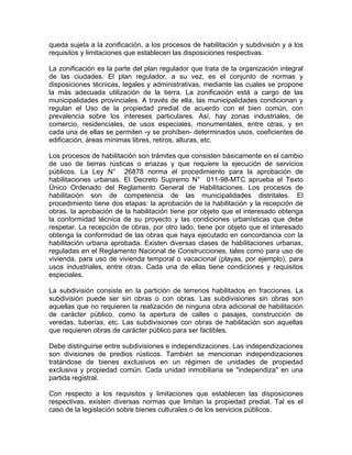 queda sujeta a la zonificación, a los procesos de habilitación y subdivisión y a los
requisitos y limitaciones que establecen las disposiciones respectivas.
La zonificación es la parte del plan regulador que trata de la organización integral
de las ciudades. El plan regulador, a su vez, es el conjunto de normas y
disposiciones técnicas, legales y administrativas, mediante las cuales se propone
la más adecuada utilización de la tierra. La zonificación está a cargo de las
municipalidades provinciales. A través de ella, las municipalidades condicionan y
regulan el Uso de la propiedad predial de acuerdo con el bien común, con
prevalencia sobre los intereses particulares. Así, hay zonas industriales, de
comercio, residenciales, de usos especiales, monumentales, entre otras, y en
cada una de ellas se permiten -y se prohíben- determinados usos, coeficientes de
edificación, áreas mínimas libres, retiros, alturas, etc.
Los procesos de habilitación son trámites que consisten básicamente en el cambio
de uso de tierras rústicas o eriazas y que requiere la ejecución de servicios
públicos. La Ley N° 26878 norma el procedimiento para la aprobación de
habilitaciones urbanas. El Decreto Supremo N° 011-98-MTC aprueba el Texto
Único Ordenado del Reglamento General de Habilitaciones. Los procesos de
habilitación son de competencia de las municipalidades distritales. El
procedimiento tiene dos etapas: la aprobación de la habilitación y la recepción de
obras. la aprobación de la habilitación tiene por objeto que el interesado obtenga
la conformidad técnica de su proyecto y las condiciones urbanísticas que debe
respetar. La recepción de obras, por otro lado, tiene por objeto que el interesado
obtenga la conformidad de las obras que haya ejecutado en concordancia con la
habilitación urbana aprobada. Existen diversas clases de habilitaciones urbanas,
reguladas en el Reglamento Nacional de Construcciones, tales como para uso de
vivienda, para uso de vivienda temporal o vacacional (playas, por ejemplo), para
usos industriales, entre otras. Cada una de ellas tiene condiciones y requisitos
especiales.
La subdivisión consiste en la partición de terrenos habilitados en fracciones. La
subdivisión puede ser sin obras o con obras. Las subdivisiones sin obras son
aquellas que no requieren la realización de ninguna obra adicional de habilitación
de carácter público, como la apertura de calles o pasajes, construcción de
veredas, tuberías, etc. Las subdivisiones con obras de habilitación son aquellas
que requieren obras de carácter público para ser factibles.
Debe distinguirse entre subdivisiones e independizaciones. Las independizaciones
son divisiones de predios rústicos. También se mencionan independizaciones
tratándose de bienes exclusivos en un régimen de unidades de propiedad
exclusiva y propiedad común. Cada unidad inmobiliaria se "independiza" en una
partida registral.
Con respecto a los requisitos y limitaciones que establecen las disposiciones
respectivas, existen diversas normas que limitan la propiedad predial. Tal es el
caso de la legislación sobre bienes culturales o de los servicios públicos.

 