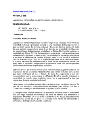 PROPIEDAD HORIZONTAL
ARTICULO 958
La propiedad horizontal se rige por la legislación de la materia.
CONCORDANCIAS:
LEY 27157 arls. 37 y ss.
D.S.008-200D-MTC arls. 125 y ss.
Comentario
Francisco Avendaño Arana
La propiedad horizontal (conocida hoy como régimen de unidades inmobiliarias de
propiedad exclusiva y propiedad común) es una modalidad de la propiedad en la
que coexisten bienes de dominio exclusivo y bienes de dominio común. El titular
de cada sección independiente goza de un derecho de propiedad individual, con
las características de la propiedad regulada en el Código Civil. La diferencia con la
propiedad del Código Civil (la de los predios, en particular) radica principalmente
en la extensión del derecho sobre el bien. La propiedad de los predios se extiende
al subsuelo y sobresuelo de manera ilimitada, hasta donde es útil al propietario
(artículo 954 del Código Civil). En la propiedad horizontal (en el caso de edificios)
el dominio exclusivo se extiende hasta el límite de las secciones de arriba y de
abajo. Hay, si se quiere, una propiedad superpuesta sobre otra. De allí proviene
precisamente el nombre de propiedad horizontal.
Sobre los bienes de dominio común existe una comunidad, cuyos titulares son los
propietarios de las secciones independientes. Los bienes comunes son aquellos
que están destinados al uso y disfrute de todos los propietarios o que son
imprescindibles para la existencia de la edificación. De allí el carácter forzoso de la
comunidad (no puede haber partición, como en la copropiedad) y que sea
inseparable de cada propiedad individual.
La propiedad horizontal se ha desarrollado rápidamente en los últimos tiempos. Se
trata de una institución jurídica cambiante que posee gran vitalidad. Por ello el
Código Civil no la regula, remitiéndose a la legislación de la materia.
El Código Civil de 1936 no se refirió a la propiedad horizontal como la conocemos
hoy. El Código regulaba, sin embargo, los pisos de edificios que pertenecían a
propietarios diferentes. En el año 1946 se dictó la Ley N° 10726, estableciéndose
disposiciones acerca de los pisos de edificios. Esta norma es considerada la
primera Ley de Propiedad Horizontal en el Perú.

 