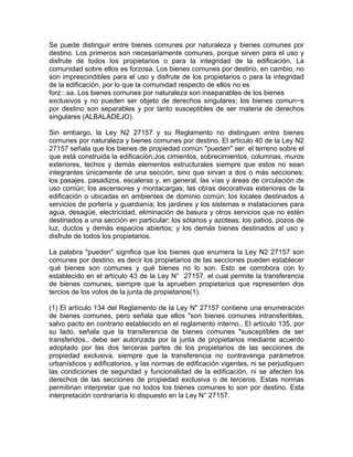 Se puede distinguir entre bienes comunes por naturaleza y bienes comunes por
destino. Los primeros son necesariamente comunes, porque sirven para el uso y
disfrute de todos los propietarios o para la integridad de la edificación. La
comunidad sobre ellos es forzosa. Los bienes comunes por destino, en cambio, no
son imprescindibles para el uso y disfrute de los propietarios o para la integridad
de la edificación, por lo que la comunidad respecto de ellos no es
forz::.sa. Los bienes comunes por naturaleza son inseparables de los bienes
exclusivos y no pueden ser objeto de derechos singulares; los bienes comun~s
por destino son separables y por tanto susceptibles de ser materia de derechos
singulares (ALBALADEJO).
Sin embargo, la Ley N2 27157 y su Reglamento no distinguen entre bienes
comunes por naturaleza y bienes comunes por destino. El artículo 40 de la Ley N2
27157 señala que los bienes de propiedad común "pueden" ser: el terreno sobre el
que está construida la edificación;Jos cimientos, sobrecimientos, columnas, muros
exteriores, techos y demás elementos estructurales siempre que estos no sean
integrantes únicamente de una sección, sino que sirvan a dos o más secciones;
los pasajes, pasadizos, escaleras y, en general, las vías y áreas de circulación de
uso común; los ascensores y montacargas; las obras decorativas exteriores de la
edificación o ubicadas en ambientes de dominio común; los locales destinados a
servicios de portería y guardianía; los jardines y los sistemas e instalaciones para
agua, desagüe, electricidad, eliminación de basura y otros servicios que no estén
destinados a una sección en particular; los sótanos y azoteas; los patios, pozos de
luz, ductos y demás espacios abiertos; y los demás bienes destinados al uso y
disfrute de todos los propietarios.
La palabra "pueden" significa que los bienes que enumera la Ley N2 27157 son
comunes por destino, es decir los propietarios de las secciones pueden establecer
qué bienes son comunes y qué bienes no lo son. Esto se corrobora con lo
establecido en el artículo 43 de la Ley N° 27157, el cual permite la transferencia
de bienes comunes, siempre que la aprueben propietarios que representen dos
tercios de los votos de la junta de propietarios(1).
(1) El artículo 134 del Reglamento de la Ley N" 27157 contiene una enumeración
de bienes comunes, pero señala que ellos "son bienes comunes intransferibles,
salvo pacto en contrario establecido en el reglamento interno.. El artículo 135, por
su lado, señala que la transferencia de bienes comunes "susceptibles de ser
transferidos., debe ser autorizada por la junta de propietarios mediante acuerdo
adoptado por las dos terceras partes de los propietarios de las secciones de
propiedad exclusiva, siempre que la transferencia no contravenga parámetros
urbanísticos y edificatorios, y las normas de edificación vigentes, ni se perjudiquen
las condiciones de seguridad y funcionalidad de la edificación, ni se afecten los
derechos de las secciones de propiedad exclusiva o de terceros. Estas normas
permitirian interpretar que no todos los bienes comunes lo son por destino. Esta
interpretación contrariaría lo dispuesto en la Ley N° 27157.

 