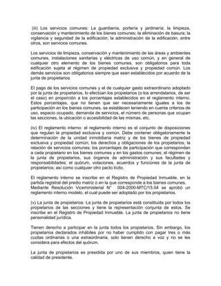 (iii) Los servicios comunes: La guardianía, portería y jardinería; la limpieza,
conservación y mantenimiento de los bienes comunes; la eliminación de basura; la
vigilancia y seguridad de la edificación; la administración de la edificación, entre
otros, son servicios comunes.
Los servicios de limpieza, conservación y mantenimiento de las áreas y ambientes
comunes, instalaciones sanitarias y eléctricas de uso común, y en general de
cualquier otro elemento de los bienes comunes, son obligatorios para toda
edificación sujeta al régimen de propiedad exclusiva y propiedad común. Los
demás servicios son obligatorios siempre que sean establecidos por acuerdo de la
junta de propietarios
El pago de los servicios comunes y el de cualquier gasto extraordinario adoptado
por la junta de propietarios, lo efectúan los propietarios (o los arrendatarios, de ser
el caso) en proporción a los porcentajes establecidos en el reglamento interno.
Estos porcentajes, que no tienen que ser necesariamente iguales a los de
participación en los bienes comunes, se establecen teniendo en cuenta criterios de
uso, espacio ocupado, demanda de servicios, el número de personas que ocupan
las secciones, la ubicación o accesibilidad de las mismas, etc.
(iv) El reglamento interno: el reglamento interno es el conjunto de disposiciones
que regulan la propiedad exclusiva y común. Debe contener obligatoriamente la
determinación de la unidad inmobiliaria matriz y de los bienes de propiedad
exclusiva y propiedad común; los derechos y obligaciones de los propietarios; la
relación de servicios comunes; los porcentajes de participación que correspondan
a cada propietario en los bienes comunes y en los gastos comunes; el régimen de
la junta de propietarios, sus órganos de administración y sus facultades y
responsabilidades; el quórum, votaciones, acuerdos y funciones de la junta de
propietarios; así como cualquier otro pacto lícito.
El reglamento interno se inscribe en el Registro de Propiedad Inmueble, en la
partida registral del predio matriz o en la que corresponde a los bienes comunes.
Mediante Resolución Viceministerial N° 004-2000-MTC/15.04 se aprobó un
reglamento interno modelo, el cual puede ser adoptado por los propietarios.
(v) La junta de propietarios: La junta de propietarios está constituida por todos los
propietarios de las secciones y tiene la representación conjunta de estos. Se
inscribe en el Registro de Propiedad Inmueble. La junta de propietarios no tiene
personalidad jurídica.
Tienen derecho a participar en la junta todos los propietarios. Sin embargo, los
propietarios declarados inhábiles por no haber cumplido con pagar tres o más
cuotas ordinarias o una extraordinaria, solo tienen derecho a voz y no se les
considera para efectos del quórum.
La junta de propietarios es presidida por uno de sus miembros, quien tiene la
calidad de presidente.

 