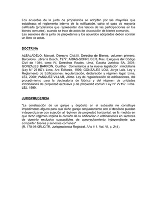 Los acuerdos de la junta de propietarios se adoptan por las mayorías que
establezca el reglamento interno de la edificación, salvo el caso de mayoría
calificada (propietarios que representan dos tercios de las participaciones en los
bienes comunes), cuando se trate de actos de disposición de bienes comunes.
Las sesiones de la junta de propietarios y los acuerdos adoptados deben constar
un libro de actas.

DOCTRINA
ALBALADEJO, Manuel. Derecho Civil.III, Derecho de Bienes, volumen primero.
Barcelona. Librería Bosch, 1977; ARIAS-SCHREIBER, Max. Exégesis del Código
Civil de 1984, tomo IV, Derechos Reales. Lima, Gaceta Jurídica SA, 2001;
GONZALES BARRON, Gunther. Comentarios a la nueva legislación inmobiliaria
(Ley N° 27157). Lima, Ara Editores, 1999; GONZALES LOLl, Jorge Luis. Ley y
Reglamento de Edificaciones: regularización, declaración y régimen legal. Lima,
LEJ, 2000; VASQUEZ VILLAR, Jaime. Ley de regularización de edificaciones, del
procedimiento para la declaratoria de fábrica y del régimen de unidades
inmobiliarias de propiedad exclusiva y de propiedad común: Ley N° 27157. Lima.
LEJ, 1999.

JURISPRUDENCIA
"La construcción de un garaje y depósito en el subsuelo no constituye
impedimento alguno para que dicho garaje conjuntamente con el depósito puedan
independizarse con sujeción al régimen de propiedad horizontal, en la medida en
que dicho régimen implica la división de la edificación o edificaciones en sectores
de dominio exclusivo susceptibles de aprovechamiento independiente que
comparten bienes y servicios comunes"
(R. 178-98-0RLC/TR, Jurisprudencia Registral, Año /11, Vol. VI, p. 241).

 