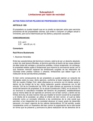 Subcapítulo II
Limitaciones por razón de vecindad
ACTOS PARA EVITAR PELIGRO DE PROPIEDADES VECINAS
ARTICULO 959
El propietario no puede impedir que en su predio se ejecuten actos para servicios
provisorios de las propiedades vecinas, que eviten o conjuren un peligro actual o
inminente, pero se le indemnizará por los daños y perjuicios causados.
CONCORDANCIAS:
C.C. art./I
C.P. arto 20 ¡nc. 4)
Comentario
Raúl Rivera Bustamante
1. Alcances I!enerales
Entre las características del dominium romano, está la de ser un derecho absoluto;
a decir de José Ignacio Morales, el dominio permitía al dueño de las cosas obtener
de ellas todas las ventajas y provechos posibles, incluso enajenarla; sin embargo,
la propiedad estaba sujeta a limitaciones que imponía la convivencia social, por lo
que merecen mención especial las limitaciones surgidas de las relaciones de
vecindad entre predios rústicos o urbanos, limitaciones que daban lugar a la
institución de las servidumbres prediales.
Si bien como consecuencia de ser propietario yo puedo ejercer un conjunto de
facultades sobre la cosa; dicho ejercicio, conforme al texto originario del artículo
923 de nuestro Código Civil, debe efectuarse en armonía con el interés social y
dentro de los límites de la ley; dicha redacción guarda coherencia con la del
artículo 124 de la Constitución de 1979; de esta manera se reconoce la función
social del derecho de propiedad. En la actual Constitución (1993), en el artículo 70
se reconoce la naturaleza inviolable del derecho de propiedad, estableciéndose
que la misma debe de ser ejercida en armonía con el bien común y dentro de los
límites de la ley; de esta manera más que resaltar la función social de la propiedad
y el interés de la sociedad, se utiliza el criterio de bien común, el cual se debe
entender como un concepto referente a las condiciones de la vida social que
permiten a los integrantes de la sociedad alcanzar el mayor grado de desarrollo
personal y la mayor vigencia de los valores democráticos. En tal sentido, puede
considerarse como un imperativo del bien común la organización de la vida social
en forma que se preserve y promueva la plena realización de los derechos de la

 