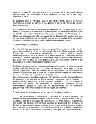persona humana. Es pues este ejercicio en armonía con el bien común, lo que
permite incorporar limitaciones a esos derechos en nombre de una mejor
convivencia social.
El concepto para el individuo, para la sociedad y hasta para la comunidad
internacional consiste en acercar lo más posible la percepción de interés propio a
la de bien común.
La propiedad no es una función social, en el sentido de que se otorgue el poder
sobre la cosa para que mediante su adecuado uso se desempeñe dicha función
en beneficio de la comunidad. La propiedad es un derecho privado, otorgado a su
titular para satisfacción de intereses suyos dignos de protección jurídica; otra cosa
es que esta satisfacción se cohoneste con las conveniencias de la comunidad,
mediante el establecimiento de límites a las facultades del propietario.
2. Limitaciones a la propiedad
Son los atributos que puedo ejercer como propietario los que en determinados
casos están sujetos a ciertas condiciones o limitaciones. Bielsa expresa que "las
limitaciones y restricciones establecidas en interés público, existen
necesariamente por el solo hecho de la coexistencia de propiedades en una
comunidad, pues la seguridad y el bienestar de esta no pueden ser disminuidos
por el uso que se haga de esas propiedades. Las limitaciones vendrían a ser
condiciones al ejercicio del derecho de propiedad".
De Mallol considera que "las limitaciones afectan al contenido normal y al ejercicio
de las facultades dominicales, que deben armonizarse con el derecho de los
demás propietarios y con los intereses de la colectividad. Las limitaciones son
aquellas imposiciones que el titular de un derecho debe aceptar en aras de una
normal convivencia de su derecho con el de los otros".
Las limitaciones son aquellas condiciones intrínsecas al derecho de propiedad que
se imponen a su ejercicio, en forma general y abstracta, con la finalidad ~e
prevenir el uso conflictivo de los diferentes derechos y por ende evitar la
producción de daños. Las limitaciones al derecho de propiedad no son
indemnizables porque el titular se ve recompensado por los beneficios
provenientes de las limitaciones que se les exigen a los demás.
3. Distinción entre limitaciones y privaciones del derecho de propiedad
Las restricciones o limitaciones constituyen un necesario supuesto del
recono cimiento del derecho de propiedad y derivan de la propia naturaleza de ese
derecho, o sea de la necesidad de conformarlo a los fines comunes o generales,
sin afectar los atributos del derecho subjetivo de propiedad. Sin embargo, el
Estado en determinados casos sí puede privar a una persona de su propiedad,
entonces aquí debemos diferenciar cuando una actuación del Estado importa una
limitación intrínseca o inmanente (inherente al bien), por tanto no indemnizable, y

 