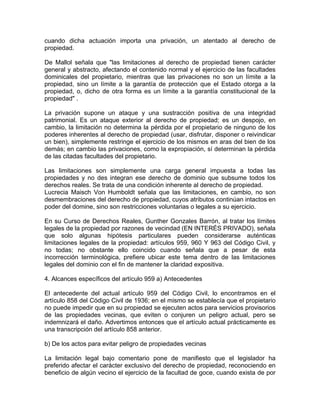 cuando dicha actuación importa una privación, un atentado al derecho de
propiedad.
De Mallol señala que "las limitaciones al derecho de propiedad tienen carácter
general y abstracto, afectando el contenido normal y el ejercicio de las facultades
dominicales del propietario, mientras que las privaciones no son un límite a la
propiedad, sino un límite a la garantía de protección que el Estado otorga a la
propiedad, o, dicho de otra forma es un límite a la garantía constitucional de la
propiedad" .
La privación supone un ataque y una sustracción positiva de una integridad
patrimonial. Es un ataque exterior al derecho de propiedad; es un despojo, en
cambio, la limitación no determina la pérdida por el propietario de ninguno de los
poderes inherentes al derecho de propiedad (usar, disfrutar, disponer o reivindicar
un bien), simplemente restringe el ejercicio de los mismos en aras del bien de los
demás; en cambio las privaciones, como la expropiación, sí determinan la pérdida
de las citadas facultades del propietario.
Las limitaciones son simplemente una carga general impuesta a todas las
propiedades y no des integran ese derecho de dominio que subsume todos los
derechos reales. Se trata de una condición inherente al derecho de propiedad.
Lucrecia Maisch Von Humboldt señala que las limitaciones, en cambio, no son
desmembraciones del derecho de propiedad, cuyos atributos continúan intactos en
poder del domine, sino son restricciones voluntarias o legales a su ejercicio.
En su Curso de Derechos Reales, Gunther Gonzales Barrón, al tratar los límites
legales de la propiedad por razones de vecindad (EN INTERÉS PRIVADO), señala
que solo algunas hipótesis particulares pueden considerarse auténticas
limitaciones legales de la propiedad: artículos 959, 960 Y 963 del Código Civil, y
no todas; no obstante ello coincido cuando señala que a pesar de esta
incorrección terminológica, prefiere ubicar este tema dentro de las limitaciones
legales del dominio con el fin de mantener la claridad expositiva.
4. Alcances específicos del artículo 959 a) Antecedentes
El antecedente del actual artículo 959 del Código Civil, lo encontramos en el
artículo 858 del Código Civil de 1936; en el mismo se establecía que el propietario
no puede impedir que en su propiedad se ejecuten actos para servicios provisorios
de las propiedades vecinas, que eviten o conjuren un peligro actual, pero se
indemnizará el daño. Advertimos entonces que el artículo actual prácticamente es
una transcripción del artículo 858 anterior.
b) De los actos para evitar peligro de propiedades vecinas
La limitación legal bajo comentario pone de manifiesto que el legislador ha
preferido afectar el carácter exclusivo del derecho de propiedad, reconociendo en
beneficio de algún vecino el ejercicio de la facultad de goce, cuando exista de por

 