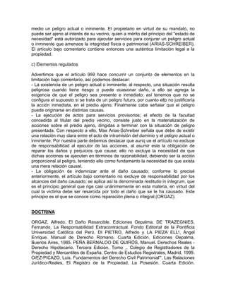 medio un peligro actual o inminente. El propietario en virtud de su mandato, no
puede ser ajeno al interés de su vecino, quien a mérito del principio del "estado de
necesidad" está autorizado para ejecutar servicios para conjurar un peligro actual
o inminente que amenace la integridad física o patrimonial (ARIAS-SCHREIBER).
El artículo bajo comentario contiene entonces una auténtica limitación legal a la
propiedad.
c) Elementos regulados
Advertimos que el artículo 959 hace concurrir un conjunto de elementos en la
limitación bajo comentario, así podemos destacar:
- La existencia de un peligro actual o inminente; al respecto, una situación resulta
peligrosa cuando tiene riesgo o puede ocasionar daño, a ello se agrega la
exigencia de que el peligro sea presente e inmediato; así tenemos que no se
configura el supuesto si se trata de un peligro futuro, por cuanto ellp no justificaría
la acción inmediata, en el predio ajeno. Finalmente cabe señalar que el peligro
puede originarse en distintas causas.
- La ejecución de actos para servicios provisorios; el efecto de la facultad
concedida al titular del predio vecino, consiste justo en la materialización de
acciones sobre el predio ajeno, dirigidas a terminar con la situación de peligro
presentada. Con respecto a ello, Max Arias-Schreiber señala que debe de existir
una relación muy clara entre el acto de intromisión del dominio y el peligro actual o
inminente. Por nuestra parte debemos destacar que aunq ue el artículo no excluye
de responsabilidad al ejecutor de las acciones, al asumir este la obligación de
reparar los daños y perjuicios que cause; ello no excluye la necesidad de que
dichas acciones se ejecuten en términos de razonabilidad, debiendo ser la acción
proporcional al peligro, teniendo ello como fundamento la necesidad de que exista
una mera relación causal.
- La obligación de indemnizar ante el daño causado; conforme lo precisé
anteriormente, el artículo bajo comentario no excluye de responsabilidad por los
alcances del daño causado; se aplica así la denominada restitutio in integrum, que
es el principio general que rige casi unánimemente en esta materia, en virtud del
cual la víctima debe ser resarcida por todo el daño que se le ha causado. Este
principio es el que se conoce como reparación plena o integral (ORGAZ).

DOCTRINA
ORGAZ, Alfredo. El Daño Resarcible. Ediciones Oepalma. DE TRAZEGNIES,
Fernando, La Responsabilidad Extracontractual. Fondo Editorial de la Pontificia
Universidad Católica del Perú. DI PIETRO, Alfredo y LA PIEZA ELL!, Ángel
Enrique. Manual de Derecho Romano. Cuarta Edición. Ediciones Oepalma,
Buenos Aires, 1985. PEÑA BERNALOO DE QUIRÓS, Manuel. Derechos Reales Derecho Hipotecario. Tercera Edición, Tomo ,. Colegio de Registradores de la
Propiedad y Mercantiles de España, Centro de Estudios Registrales, Madrid, 1999.
OíEZ-PICAZO, Luis. Fundamentos del Derecho Civil Patrimonial"', Las Relaciones
Jurídico-Reales, El Registro de la Propiedad, La Posesión. Cuarta Edición.

 
