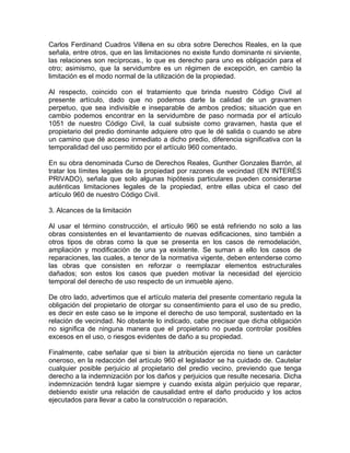 Carlos Ferdinand Cuadros Villena en su obra sobre Derechos Reales, en la que
señala, entre otros, que en las limitaciones no existe fundo dominante ni sirviente,
las relaciones son recíprocas., lo que es derecho para uno es obligación para el
otro; asimismo, que la servidumbre es un régimen de excepción, en cambio la
limitación es el modo normal de la utilización de la propiedad.
Al respecto, coincido con el tratamiento que brinda nuestro Código Civil al
presente artículo, dado que no podemos darle la calidad de un gravamen
perpetuo, que sea indivisible e inseparable de ambos predios; situación que en
cambio podemos encontrar en la servidumbre de paso normada por el artículo
1051 de nuestro Código Civil, la cual subsiste como gravamen, hasta que el
propietario del predio dominante adquiere otro que le dé salida o cuando se abre
un camino que dé acceso inmediato a dicho predio, diferencia significativa con la
temporalidad del uso permitido por el artículo 960 comentado.
En su obra denominada Curso de Derechos Reales, Gunther Gonzales Barrón, al
tratar los límites legales de la propiedad por razones de vecindad (EN INTERÉS
PRIVADO), señala que solo algunas hipótesis particulares pueden considerarse
auténticas limitaciones legales de la propiedad, entre ellas ubica el caso del
artículo 960 de nuestro Código Civil.
3. Alcances de la limitación
Al usar el término construcción, el artículo 960 se está refiriendo no solo a las
obras consistentes en el levantamiento de nuevas edificaciones, sino también a
otros tipos de obras como la que se presenta en los casos de remodelación,
ampliación y modificación de una ya existente. Se suman a ello los casos de
reparaciones, las cuales, a tenor de la normativa vigente, deben entenderse como
las obras que consisten en reforzar o reemplazar elementos estructurales
dañados; son estos los casos que pueden motivar la necesidad del ejercicio
temporal del derecho de uso respecto de un inmueble ajeno.
De otro lado, advertimos que el artículo materia del presente comentario regula la
obligación del propietario de otorgar su consentimiento para el uso de su predio,
es decir en este caso se le impone el derecho de uso temporal, sustentado en la
relación de vecindad. No obstante lo indicado, cabe precisar que dicha obligación
no significa de ninguna manera que el propietario no pueda controlar posibles
excesos en el uso, o riesgos evidentes de daño a su propiedad.
Finalmente, cabe señalar que si bien la atribución ejercida no tiene un carácter
oneroso, en la redacción del artículo 960 el legislador se ha cuidado de. Cautelar
cualquier posible perjuicio al propietario del predio vecino, previendo que tenga
derecho a la indemnización por los daños y perjuicios que resulte necesaria. Dicha
indemnización tendrá lugar siempre y cuando exista algún perjuicio que reparar,
debiendo existir una relación de causalidad entre el daño producido y los actos
ejecutados para llevar a cabo la construcción o reparación.

 