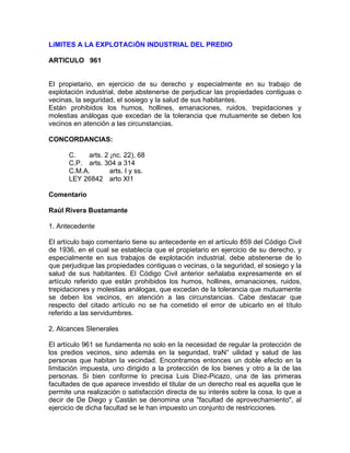 LíMITES A LA EXPLOTACiÓN INDUSTRIAL DEL PREDIO
ARTICULO 961

El propietario, en ejercicio de su derecho y especialmente en su trabajo de
explotación industrial, debe abstenerse de perjudicar las propiedades contiguas o
vecinas, la seguridad, el sosiego y la salud de sus habitantes.
Están prohibidos los humos, hollines, emanaciones, ruidos, trepidaciones y
molestias análogas que excedan de la tolerancia que mutuamente se deben los
vecinos en atención a las circunstancias.
CONCORDANCIAS:
C.
arts. 2 ¡nc. 22), 68
C.P. arts. 304 a 314
C.M.A.
arts. I y ss.
LEY 26842 arto XI1
Comentario
Raúl Rivera Bustamante
1. Antecedente
El artículo bajo comentario tiene su antecedente en el artículo 859 del Código Civil
de 1936, en el cual se establecía que el propietario en ejercicio de su derecho, y
especialmente en sus trabajos de explotación industrial, debe abstenerse de lo
que perjudique las propiedades contiguas o vecinas, o la seguridad, el sosiego y la
salud de sus habitantes. El Código Civil anterior señalaba expresamente en el
artículo referido que están prohibidos los humos, hollines, emanaciones, ruidos,
trepidaciones y molestias análogas, que excedan de la tolerancia que mutuamente
se deben los vecinos, en atención a las circunstancias. Cabe destacar que
respecto del citado artículo no se ha cometido el error de ubicarlo en el título
referido a las servidumbres.
2. Alcances Slenerales
El artículo 961 se fundamenta no solo en la necesidad de regular la protección de
los predios vecinos, sino además en la seguridad, traN° uilidad y salud de las
personas que habitan la vecindad. Encontramos entonces un doble efecto en la
limitación impuesta, uno dirigido a la protección de los bienes y otro a la de las
personas. Si bien conforme lo precisa Luis Díez-Picazo, una de las primeras
facultades de que aparece investido el titular de un derecho real es aquella que le
permite una realización o satisfacción directa de su interés sobre la cosa, lo que a
decir de De Diego y Castán se denomina una ''facultad de aprovechamiento", al
ejercicio de dicha facultad se le han impuesto un conjunto de restricciones.

 