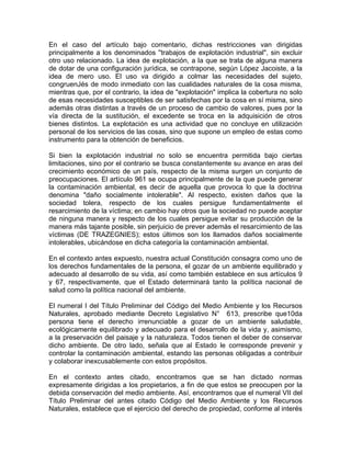 En el caso del artículo bajo comentario, dichas restricciones van dirigidas
principalmente a los denominados ''trabajos de explotación industrial", sin excluir
otro uso relacionado. La idea de explotación, a la que se trata de alguna manera
de dotar de una configuración jurídica, se contrapone, según López Jacoiste, a la
idea de mero uso. El uso va dirigido a colmar las necesidades del sujeto,
congruenJés de modo inmediato con las cualidades naturales de la cosa misma,
mientras que, por el contrario, la idea de "explotación" implica la cobertura no solo
de esas necesidades susceptibles de ser satisfechas por la cosa en sí misma, sino
además otras distintas a través de un proceso de cambio de valores, pues por la
vía directa de la sustitución, el excedente se troca en la adquisición de otros
bienes distintos. La explotación es una actividad que no concluye en utilización
personal de los servicios de las cosas, sino que supone un empleo de estas como
instrumento para la obtención de beneficios.
Si bien la explotación industrial no solo se encuentra permitida bajo ciertas
limitaciones, sino por el contrario se busca constantemente su avance en aras del
crecimiento económico de un país, respecto de la misma surgen un conjunto de
preocupaciones. El artículo 961 se ocupa principalmente de la que puede generar
la contaminación ambiental, es decir de aquella que provoca lo que la doctrina
denomina "daño socialmente intolerable". Al respecto, existen daños que la
sociedad tolera, respecto de los cuales persigue fundamentalmente el
resarcimiento de la víctima; en cambio hay otros que la sociedad no puede aceptar
de ninguna manera y respecto de los cuales persigue evitar su producción de la
manera más tajante posible, sin perjuicio de prever además el resarcimiento de las
víctimas (DE TRAZEGNIES); estos últimos son los llamados daños socialmente
intolerables, ubicándose en dicha categoría la contaminación ambiental.
En el contexto antes expuesto, nuestra actual Constitución consagra como uno de
los derechos fundamentales de la persona, el gozar de un ambiente equilibrado y
adecuado al desarrollo de su vida, así como también establece en sus artículos 9
y 67, respectivamente, que el Estado determinará tanto la política nacional de
salud como la política nacional del ambiente.
El numeral I del Título Preliminar del Código del Medio Ambiente y los Recursos
Naturales, aprobado mediante Decreto Legislativo N° 613, prescribe que10da
persona tiene el derecho irrenunciable a gozar de un ambiente saludable,
ecológicamente equilibrado y adecuado para el desarrollo de la vida y, asimismo,
a la preservación del paisaje y la naturaleza. Todos tienen el deber de conservar
dicho ambiente. De otro lado, señala que al Estado le corresponde prevenir y
controlar la contaminación ambiental, estando las personas obligadas a contribuir
y colaborar inexcusablemente con estos propósitos.
En el contexto antes citado, encontramos que se han dictado normas
expresamente dirigidas a los propietarios, a fin de que estos se preocupen por la
debida conservación del medio ambiente. Así, encontramos que el numeral VII del
Título Preliminar del antes citado Código del Medio Ambiente y los Recursos
Naturales, establece que el ejercicio del derecho de propiedad, conforme al interés

 