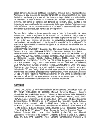 social, comprende el deber del titular de actuar en armonía con el medio ambiente.
Asimismo, la Ley General de Salud-LeyN° 26842, en el numeral XII de su Título
Preliminar, establece que el ejercicio del derecho a la propiedad, a la inviolabilidad
de domicilio, al libre tránsito, a la libertad de trabajo, empresa, comercio e
industria, así como el ejercicio del derecho de reunión, están sujetos a las
limitaciones que establece la ley en resguardo de la salud pública. Adicionalmente,
debe señalarse que las normas relativas a la protección y conservación del medio
ambiente y sus recursos, son normas de orden público.
De otro lado, debemos tener presente que si bien la imposición de otras
limitaciones, como la regulada en el artículo 957 de nuestro Código Civil en
materia de zonificación, busca cautelar la ordenada asignación del uso del suelo a
fin de evitar, por ejemplo, el ejercicio de actividades industriales en zonas
residenciales, su cumplimiento no excluye a los propietarios de la obligación de
adecuar el ejercicio de su facultad de goce a los alcances del artículo 961 de
nuestro Código Civil.
MAISCH VON HUMBOLDT, Lucrecia. Los Derechos Reales. Segunda Edición.
Sesator. Perú, 1980. GUZMÁN FERRER, Fernando. Código Civil. Tomo 11,
Primera Edición. Editorial Científica S.R.L. Lima-Perú. ARIAS-SCHREIBER, Max y
CÁRDENAS QUIROS, Carlos. Exégesis del Código Civil peruano de 1984. Tomo
V. Derechos Reales. Gaceta Jurídica Editores S.R.L. Lima-Perú, 1998.
PONTIFICIA UNIVERSIDAD CATÓLICA DEL PERÚ. Proyectos y Anteproyectos
de la Reforma del Código Civil. Tomo l. Fondo Editoria11980. Perú. GONZALES
BARRÓN, Gunther. Curso de Derechos Reales. Jurista Editores. Lima-Perú, 2003.
Finalmente, cabe destacar que el artículo bajo comentario concuerda con el texto
del artículo 590 del Código Civil español, que trata de las distancias y obras
intermedias para ciertas construcciones y plantaciones, y con el artículo 2618 del
Código Civil de la República Argentina; existiendo en este último caso la indicación
expresa en el sentido de que alcanza también a los casos que cuenten con
autorización administrativa para ejecutar la actividad respectiva.

DOCTRINA
LÓPEZ JACOISTE. La idea de explotación en el Derecho Civil actual. 1960 - p.
351. PEÑA BERNALDO DE QUIRÓS, Manuel. Derechos Reales - Derecho
Hipotecario. Tercera Edición, Tomo 1. Colegio de Registradores de la Propiedad y
Mercantiles de España, Centro de Estudios Registrales, Madrid, 1999. DIEZPICAZO, Luis. Fundamentos del Derecho Civil Patrimonial 111, Las Relaciones
Jurídico-Reales, El Registro de la Propiedad, La Posesión. Cuarta Edición.
Editorial Civitas, Madrid, 1995. CABANELLAS, Guillermo; ALCALÁ, Luis y
ZAMORA y CASTILLO. Diccionario Enciclopédico de Derecho Usual. Tomo V. PR. 14a Edición. Editorial Heliasta S.R.L., Buenos Aires - República Argentina,
'1730. RIVERA BUST AMANTE, Raúl. Temas de Derecho Registral, Tomo 11.
Palestra Editores S.R.L. Lima, 1999. GARCíA y GARCíA, José Manuel.
Legislación Hipotecaria y del Registro Mercantil. Editorial Civitas S.A. España,
1996. PAREJA PAZ SOLDÁN, José. Derecho Constitucional Peruano y la

 