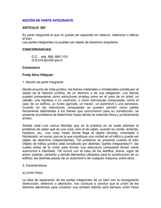 NOCIÓN DE PARTE INTEGRANTE
ARTICULO 887
Es parte integrante lo que no puede ser separado sin destruir, deteriorar o alterar
el bien.
Las partes integrantes no pueden ser objeto de derechos singulares.
CONCORDANCIAS:
C.C. arls. 888, 889,1101
D.S.014-92-EM arlo 9
Comentario
Fredy Silva Villajuán
1. Noción de parte Integrante
Desde el punto de vista jurídico, los bienes materiales o inmateriales constituyen el
objeto de la relación jurídica, de un derecho o de una obligación. Los bienes
pueden presentarse como estructuras simples como en el caso de un árbol, un
caballo, una hipoteca o un usufructo; o como estructuras compuestas, como el
caso de un edificio, un fundo agrícola, un tractor, un automóvil o una aeronave.
Cuando en las estructuras compuestas se pueden percibir como partes
físicamente delimitadas a los bienes que concurrieron para su constitución, se
presenta el problema de determinar hasta dónde se extiende física y jurídicamente
el bien.
Señala José Luis Lacruz Berdejo que en la práctica no se suele plantear el
problema de saber qué es una cosa, sino el de saber, cuando se vende, arrienda,
hipoteca, etc., una cosa, hasta dónde llega el objeto vendido, arrendado o
hipotecado: en suma, qué es lo que constituye una unidad en el tráfico y puede ser
objeto de derechos independientes. Tal problema se presenta cuando el bien
Objeto de tráfico jurídico está constituido por distintas "partes integrantes(1r', las
cuales antes de la unión para formar una estructura compuesta tenían cierta
autonomía e identidad. Tal ocurre con el caso de los ladrillos, arena, vigas de
acero, piedras, cemento y demás elementos utilizados para la construcción de un
edificio, las distintas piezas de un automóvil o de cualquier máquina, entre otros.
2. Características
a) Unión física
La idea de separación de las partes integrantes de un bien con la consiguiente
destrucción, deterioro o alteración, nos conduce a concluir que la unión de los
distintos elementos para constituir una entidad distinta será siempre unión física

 