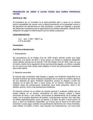 PROHIBICiÓN DE ABRIR O CAVAR POZOS QUE DAÑEN PROPIEDAD
VECINA
ARTICULO 962
Al propietario de un inmueble no le está permitido abrir o cavar en su terreno
pozos susceptibles de causar ruina o desmoronamiento en la propiedad vecina o
de perjudicar las plantaciones en ella existentes y puede ser obligado a guardar
las distancias necesarias para la seguridad de los predios afectados, además de la
obligación de pagar la indemnización por los daños y perjuicios.
CONCORDANCIAS:
C.C. arts. 11,961, 1969 Y ss.
C.P.C.arto 684
Comentario
Raúl Rivera Bustamante
1. Antecedentes
No encontramos en el Código Civil de 1936 ningún artículo similar que haga
referencia a la acción de abrir o cavar pozos; en cambio sí podemos establecer
cierta relación parcial con el artículo 1145 del Código Civil de 1852, toda vez que
el mismo, dentro de la regulación de las servidumbres legales, se refiere a aquella
por la cual el que abre zanjas está obligado a tomar las precauciones necesarias
para evitar daños.
2. Aspectos eenerales
El artículo bajo comentario está dirigido a regular una limitación específica en la
facultad ordinaria que tiene cualquier propietario de un predio en el pleno ejercicio
de sus atributos de goce; limitación específica, porque va dirigida a evitar los
excesos en la labor de abrir o cavar pozos en un terreno motivando que se
adopten todas las precauciones necesarias para evitar perjuicios, tanto a los
predios vecinos, como a las plantaciones existentes.
El presente artículo no se refiere de manera general a cualquier trabajo que se
pueda realizar en un terreno consistente en abrir huecos, zanjas o retirar
porciones de tierra u otro similar, provocando el debilitamiento de la solidez del
suelo, con la posible afectación de predios o plantaciones vecinas; sino más bien
se refiere específicamente, como ya dijimos, a la labor de abrir o cavar pozos. El
pozo, a decir de Guillermo Cabanellas, es el hoyo que se hace en la tierra para
encontrar o sacar agua; también es la perforación del terreno con miras minerales,
sean sólidos, el carbón o hierro, sean líquidos -los hidrocarburos-, así como para

 