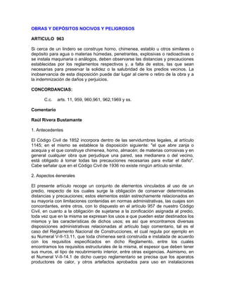 OBRAS Y DEPÓSITOS NOCIVOS Y PELIGROSOS
ARTICULO 963
Si cerca de un lindero se construye horno, chimenea, establo u otros similares o
depósito para agua o materias húmedas, penetrantes, explosivas o radioactivas o
se instala maquinaria o análogos, deben observarse las distancias y precauciones
establecidas por los reglamentos respectivos y, a falta de estos, las que sean
necesarias para preservar la solidez o la salubridad de los predios vecinos. La
inobservancia de esta disposición puede dar lugar al cierre o retiro de la obra y a
la indemnización de daños y perjuicios.
CONCORDANCIAS:
C.c.

arts. 11, 959, 960,961, 962,1969 y ss.

Comentario
Raúl Rivera Bustamante
1. Antecedentes
El Código Civil de 1852 incorpora dentro de las servidumbres legales, al artículo
1145; en el mismo se establece la disposición siguiente: "el que abre zanja o
acequia y el que construye chimenea, horno, almacén; de materias corrosivas y en
general cualquier obra que perjudique una pared, sea medianera o del vecino,
está obligado á tomar todas las precauciones necesarias para evitar el daño".
Cabe señalar que en el Código Civil de 1936 no existe ningún artículo similar.
2. Aspectos éenerales
El presente artículo recoge un conjunto de elementos vinculados al uso de un
predio, respecto de los cuales surge la obligación de conservar determinadas
distancias y precauciones; estos elementos están estrechamente relacionados en
su mayoría con limitaciones contenidas en normas administrativas, las cuajes son
concordantes, entre otros, con lo dispuesto en el artículo 957 de nuestro Código
Civil, en cuanto a la obligación de sujetarse a la zonificación asignada al predio,
toda vez que en la misma se expresan los usos a que pueden estar destinados los
mismos y las características de dichos usos; es así que encontramos diversas
disposiciones administrativas relacionadas al artículo bajo comentario, tal es el
caso del Reglamento Nacional de Construcciones, el cual regula por ejemplo en
su Numeral V-II-13.11, que toda chimenea será construida e instalada de acuerdo
con los requisitos especificados en dicho Reglamento, entre los cuales
encontramos los requisitos estructurales de la misma, el espesor que deben tener
sus muros, el tipo de recubrimiento interior, entre otras exigencias. Asimismo, en
el Numeral V-II-14.1 de dicho cuerpo reglamentario se precisa que los aparatos
productores de calor, y otros artefactos aprobados para uso en instalaciones

 