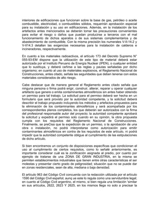interiores de edificaciones que funcionan sobre la base de gas, petróleo o aceite
combustible, electricidad, o combustibles sólidos, requerirán aprobación especial
para su instalación y su uso en edificaciones. Además, en la instalación de los
artefactos antes mencionados se deberán tomar las precauciones convenientes
para evitar el riesgo o daños que puedan producirse a terceros con el mal
funcionamiento de dichos aparatos o de sus sistemas complementarios y de
abastecimiento de combustible. Con la misma precisión los numerales V-II-14.2 y
V-II14.3 detallan las exigencias necesarias para la instalación de calderos e
incineradores, respectivamente.
En cuanto a los materiales radioactivos, el artículo 173 del Decreto Supremo N°
055-93-EM dispone que la utilización de este tipo de material deberá estar
autorizada por el Instituto Peruano de Energía Nuclear (IPEN), o cualquier entidad
que lo sustituya, y deberá ceñirse a las reglas y pautas señaladas por dicho
organismo; en cuanto al uso de materiales explosivos, el Reglamento Nacional de
Construcciones, antes citado, señala las seguridades que deben tenerse con estos
materiales considerados de alto riesgo.
Cabe destacar que de manera general el Reglamento antes citado señala que
ninguna persona o firma podrá erigir, construir, alterar, reparar u operar cualquier
artefacto que genere o emita contaminantes atmosféricos sin antes haber obtenido
un permiso para tal trabajo. La solicitud para el permiso deberá ser hecha en un
formulario que será provisto por la autoridad competente, y la solicitud deberá
describir el trabajo propuesto incluyendo los métodos y artefactos propuestos para
la eliminación de los contaminantes atmosféricos y será acompañada por los
correspondientes planos completos, los que deberán ser autorizados con la firma
del profesional responsable autor del proyecto; la autoridad competente aprobará
la solicitud y expedirá el permiso solo cuando en su opinión, la obra propuesta
cumpla con los requisitos del Reglamento Nacional de Construcciones.
Finalmente, se preCisa que la expedición de un permiso, o la aprobación de una
obra o instalación, no podrá interpretarse como autorización para emitir
contaminantes atmosféricos en contra de los requisitos de este artículo, ni podrá
impedir que la autoridad competente obligue al cumplimiento de las estipulaciones
de dicho artículo.
Si bien encontramos un conjunto de disposiciones específicas que condicionan el
uso al cumplimiento de ciertos requisitos, como lo señalé anteriormente, es
importante considerar cuál es la zonificación asignada al predio, por cuanto por
ejemplo de tratarse de una ZONA DE GRAN INDUSTRIA, en la misma se
permiten establecimientos industriales que tienen entre otras características el ser
molestas y presentar cierto grado de peligrosidad; situación que no se puede dar
en zonas residenciales, sean de alta, mediana o baja densidad.
El artículo 963 del Código Civil concuerda con la redacción utilizada por el artículo
1590 del Código Civil español, aunq ue este lo regula como una servidumbre legal;
en cuanto al Código Civil argentino, el mismo, si bien regula una limitación 'similar
en sus artículos, 2622, 2623 Y 2625, en los mismos llega no solo a precisar la

 