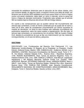 necesidad de establecer distancias para la ejecución de las obras citadas, sino
que inclusive detalla, en algunos casos, el espacio mínimo que debe de existir; así
tenemos que el artículo 2623 establece que el que quiera hacer un horno o fragua
contra una pared medianera, debe dejar un vacío o intervalo, entre la pared yel
horno o fragua de dieciséis centímetros. Finalmente cabe señalar que el artículo
963 se redacta bajo la influencia del artículo 590 del Código italiano.
En cuanto a las consecuencias que se pueden derivar del incumplimiento del
artículo bajo comentario, si bien el mismo contempla que se pueda dar el cierre o
retiro de la obra, debe de considerarse conjuntamente con dichos supuestos la
medida de demolición, en tanto la obra hubiese sido edificada incumpliendo los
parámetros respectivos, salvo los casos sujetos a regularización. De otro lado, el
artículo bajo comentario, en concordancia con el artículo 1969 de nuestro Código
Civil, destaca la procedencia de que se fije una indemnización por las instancias
correspondientes, en el caso de daños y perjuicios.

DOCTRINA
DíEZ-PICAZO, Luis. Fundamentos del Derecho Civil Patrimonial 111, Las
Relaciones Jurídico-Reales, El Registro de la Propiedad, La Posesión. Cuarta
Edición. Editorial Civitas, Madrid, 1995. CABAN ELLAS , Guillermo; AlCAlA, Luis y
ZAMORA y CASTillO. Diccionario Enciclopédico de Derecho Usual. Tomo V, P R. 14a Edición. Editorial Heliasta S.R.L., Buenos Aires - República Argentina,
1730. RIVERA BUSTAMANTE, Raúl. Temas de Derecho Registral, Tomo 11.
Palestra Editores S.RL Lima, 1999. GARCíA y GARCíA, José Manuel. Legislación
Hipotecaria y del Registro Mercantil. Editorial Civitas S.A. España, 1996.
ADROGUE, Manuel!. GUTIÉRREZ ZAlDíVAR, Álvaro. ARRAGA PENIDO, Mario y
AMUY, Juan Carlos. Temas de Derechos Reales. Editorial Plus Ultra. Argentina,
Buenos Aires, 1755. PAREJA PAZ SOlDÁN, José. Derecho Constitucional.
REGLAMENTO NACIONAL DE CONSTRUCCIONES. ARIAS-SCHREIBER, Max.
Exégesis, Tomo V, Derechos Reales. Gaceta Jurídica. Lima, 2001.

 