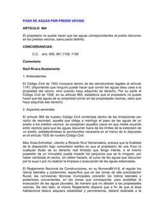 PASO DE AGUAS POR PREDIO VECINO
ARTICULO 964
El propietario no puede hacer que las aguas correspondientes al predio discurran
en los predios vecinos, salvo pacto distinto.
CONCORDANCIAS:
C.C. arts. 959, 961,1158, 1159
Comentario
Raúl Rivera Bustamante
1. Antecedentes
El Código Civil de 1852 incorpora dentro de las servidumbres legales al artículo
1147, disponiendo que ninguno puede hacer que corran las aguas desu casa a la
propiedad del vecino, sino cuando haya adquirido tal derecho. Por su parte el
Código Civil de 1936, en su artículo 865, establecía que el propietario no puede
hacer que las aguas de su propiedad corran en las propiedades vecinas, salvo que
haya adquirido ese derecho.
2. Aspectos eenerales
El artículo 964 de nuestro Código Civil contempla dentro de las limitaciones por
razón de vecindad, aquella que obliga a restringir el paso de las aguas de un
predio a los predios vecinos; se exceptúan aquellos casos en que medie acuerdo
entre vecinos para que las aguas discurran fuera de los límites de la extensión de
un predio, estableciéndose la servidumbre necesaria en el marco de lo dispuesto
en el artículo 1035 de nuestro Código Civil.
Max Arias-Schreiber, citando a Ricardo Ruíz Serramalera, precisa que la finalidad
de la disposición bajo comentario estriba en que el propietario de una finca (o
cualquier titular de su derecho real limitado que tenga interés, o el mismo
poseedor de un inmueble) puede impedir los perjuicios que se le irroguen, por
haber cambiado el vecino, sin deber hacerlo, el curso de las aguas que discurren
por la suya o por no realizar la limpieza o evacuación de las aguas estancadas.
El Reglamento Nacional de Construcciones, en su Numerallll-VI-8, al regular los
retiros laterales y posteriores, especifica que en las zonas de alta precipitación
fluvial, las comisiones técnicas municipales preverán los retiros laterales y
posteriores convenientes, en las zonas que corresponda, para posibilitar la
evacuación de las aguas pluviales, de manera que no afecten a las propiedades
vecinas. De otro lado, el mismo Reglamento dispone que a fin de que el área
habitacional básica adquiera estabilidad y permanencia, deberá dotársele a la

 