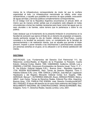 misma de la infraestructura correspondiente de modo tal que le confiera
organicidad al todo. La infraestructura mencionada se refiere, entre otras
características, a aquella que posibilite los servicios de agua potable, evacuación
de aguas servidas y servicios públicos complementarios correspondientes.
En el Código Civil de la República Argentina encontramos el artículo 2633, el
mismo que de manera similar señala que el propietario está obligado en todas
circunstancias a tomar las medidas necesarias para hacer correr las aguas que no
sean pluviales o de fuentes, sobre terreno que le pertenezca o sobre la vía
pública.
Cabe destacar que el fundamento de la presente limitación lo encontramos en la
facultad de exclusión que ejerce el titular de un derecho de propiedad; al respecto,
resulta pertinente recoger la cita de Castán, referida por Díez-Picazo, cuando
considera a la facultad de exclusión como, un complemento de la facultad de
aprovechamiento o de realización directa, que es aquella que permite al titular
prevenir, impedir o poner remedio a las intromisiones o perturbaciones causadas
por personas extrañas en el goce, en la utilización o en la directa satisfacción del
interés.

DOCTRINA
DiEZ-PICAZO, Luis. Fundamentos del Derecho Civil Patrimonial 111, las
Relaciones Jurídico-Reales, el Registro de la Propiedad, la Posesión. Cuarta
Edición. Editorial Civitas, Madrid, 1995. CABANEllAS, Guillermo; AlCAlÁ, Luis y
ZAMORA y CASTillO. Diccionario Enciclopédico de Derecho Usual. Tomo 11, P R. 14a Edición. Editorial Heliasta S.R.L., Buenos Aires - República Argentina,
1730. RIVERA BUSTAMANTE, Raúl. Temas de Derecho Registral, Tomo /l.
Palestra Editores S.RL Lima, 1999. GARCiA y GARCiA, José Manuel. Legislación
Hipotecaria y del Registro Mercantil. Editorial Civitas S.A. España, 1996.
ADROGUE, Manuel 1. GUTIÉRREZ ZAlDivAR, Álvaro. ARRAGA PENIDO, Mario y
AMUY, Juan Carlos. Temas de Derechos Reales. Editorial Plus Ultra. Argentina,
Buenos Aires, 1755. PAREJA PAZ SOlDÁN, José. Derecho ConstitucionalCAST
ÁN V ÁSQUEZ, El abuso del derecho en el nuevo título preliminar del Código Civil,
REGLAMENTO NACIONAL DE CONSTRUCCIONES. ARIAS-SCHREIBER, Max.
Exégesis, Tomo 11, Derechos Reales. Gaceta Jurídica. Lima, 2001.

 