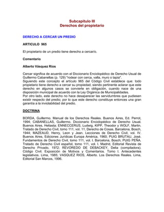 Subcapitulo III
Derechos del propietario
DERECHO A CERCAR UN PREDIO
ARTICULO 965
El propietario de un predio tiene derecho a cercar/o.
Comentario
Alberto Vásquez Ríos
Cercar significa de acuerdo con el Diccionario Enciclopédico de Derecho Usual de
Guillermo Cabanellas (p. 129) "rodear con cerca, valla, muro o tapia".
Siguiendo este concepto el artículo 965 del Código Civil establece que: todo
propietario tiene derecho a cercar su propiedad, siendo pertinente aclarar que este
derecho en algunos casos se convierte en obligación, cuando nace de una
disposición municipal de acuerdo con la Ley Orgánica de Municipalidades.
Por otro lado, este derecho no hace desaparecer las servidumbres que pudiesen
existir respecto del predio; por lo que este derecho constituye entonces una gran
garantía a la inviolabilidad del predio.
DOCTRINA
BORDA, Guillermo. Manual de los Derechos Reales. Buenos Aires, Ed. Perrot,
1994; CABANELLAS, Guillermo. Diccionario Enciclopédico de Derecho Usual.
Buenos Aires, Heliasta; ENNECCERUS, Ludwig, KIPP, Theodor y WOLF, Martin.
Tratado de Derecho Civil, tomo 111, vol. 11, Derecho de Cosas. Barcelona, Bosch,
1944; MAZEAUD, Henry, Leon y Jean. Lecciones de Derecho Civil, vol. IV.
Buenos Aires, Ediciones Jurídicas Europa América, 1960; PUIG BRUTAU, José.
Fundamentos de Derecho Civil, tomo 111, vol. l. Barcelona, Bosch; PUIG PEÑA.
Tratado de Derecho Civil español, tomo 111, vol. l. Madrid, Editorial Revista de
Derecho Privado, 1972; REVOREDO DE DEBACKEY, Delia (compiladora).
Código Civil. Exposición de Motivos y Comentarios. Tomo l. Antecedentes
legislativos. Lima, 1985; VASQUEZ RIOS, Alberto. Los Derechos Reales. Lima,
Editorial San Marcos, 1996.

 