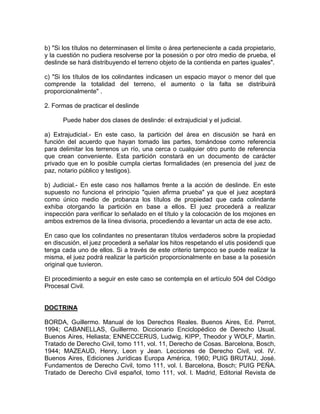 b) "Si los títulos no determinasen el límite o área perteneciente a cada propietario,
y la cuestión no pudiera resolverse por la posesión o por otro medio de prueba, el
deslinde se hará distribuyendo el terreno objeto de la contienda en partes iguales".
c) "Si los títulos de los colindantes indicasen un espacio mayor o menor del que
comprende la totalidad del terreno, el aumento o la falta se distribuirá
proporcionalmente" .
2. Formas de practicar el deslinde
Puede haber dos clases de deslinde: el extrajudicial y el judicial.
a) Extrajudicial.- En este caso, la partición del área en discusión se hará en
función del acuerdo que hayan tomado las partes, tomándose como referencia
para delimitar los terrenos un río, una cerca o cualquier otro punto de referencia
que crean conveniente. Esta partición constará en un documento de carácter
privado que en lo posible cumpla ciertas formalidades (en presencia del juez de
paz, notario público y testigos).
b) Judicial.- En este caso nos hallamos frente a la acción de deslinde. En este
supuesto no funciona el principio "quien afirma prueba" ya que el juez aceptará
como único medio de probanza los títulos de propiedad que cada colindante
exhiba otorgando la partición en base a ellos. El juez procederá a realizar
inspección para verificar lo señalado en el título y la colocación de los mojones en
ambos extremos de la línea divisoria, procediendo a levantar un acta de ese acto.
En caso que los colindantes no presentaran títulos verdaderos sobre la propiedad
en discusión, el juez procederá a señalar los hitos respetando el utis posidendi que
tenga cada uno de ellos. Si a través de este criterio tampoco se puede realizar la
misma, el juez podrá realizar la partición proporcionalmente en base a la posesión
original que tuvieron.
El procedimiento a seguir en este caso se contempla en el artículo 504 del Código
Procesal Civil.

DOCTRINA
BORDA, Guillermo. Manual de los Derechos Reales. Buenos Aires, Ed. Perrot,
1994; CABANELLAS, Guillermo. Diccionario Enciclopédico de Derecho Usual.
Buenos Aires, Heliasta; ENNECCERUS, Ludwig, KIPP, Theodor y WOLF, Martin.
Tratado de Derecho Civil, tomo 111, vol. 11, Derecho de Cosas. Barcelona, Bosch,
1944; MAZEAUD, Henry, Leon y Jean. Lecciones de Derecho Civil, vol. IV.
Buenos Aires, Ediciones Jurídicas Europa América, 1960; PUIG BRUTAU, José.
Fundamentos de Derecho Civil, tomo 111, vol. l. Barcelona, Bosch; PUIG PEÑA.
Tratado de Derecho Civil español, tomo 111, vol. l. Madrid, Editorial Revista de

 